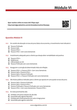135www.edgarabreu.com.br
Módulo VI
Questões Módulo VI
1601	 Em cenário de elevação na taxa de juros básico da economia, o investimento mais indicado é:
a)	 Tesouro Prefixado
b)	 Tesouro Selic
c)	 Tesouro IPCA +
d)	 Tesouro IPCA + Com Juros Semestrais
1602	 Investimento adequado para o cliente que deseja obter rentabilidade real positiva:
a)	 Tesouro IPCA +
b)	Debêntures
c)	 CDB atrelado ao CDI
d)	 Tesouro Prefixado com Juros Semestrais
1603	 Asseguram a correção de determinado índice de inflação:
a)	 Tesouro IPCA + e Tesouro IPCA + Com Juros Semestrais
b)	 Tesouro Selic e Tesouro IPCA +
c)	 Tesouro Selic e Tesouro Prefixado
d)	 Tesouro IPCA + e Tesouro Prefixado com Juros Semestrais
1604	 São títulos públicos indicados para o cliente que aposta em uma queda na taxa de juros:
a)	 Tesouro Selic e Tesouro Prefixado
b)	 Tesouro Selic e Tesouro IPCA +
c)	 Tesouro Prefixado e Tesouro Prefixado com Juros Semestrais
d)	 Tesouro IPCA + Com Juros Semestrais e Tesouro IPCA +
1605	 As notas promissórias são:
a)	 Emitidas com prazo máximo de 360 dias
b)	 Garantidas pelo agente fiduciário
c)	 Emitidas para financiamentos de curto e longo prazo
d)	 Garantidas pelo agente subscritor
Quer resolver online no nosso site? Clique aqui:
http://ead-edgar.jelasticlw.com.br/simulados/resolver/H929993	
 