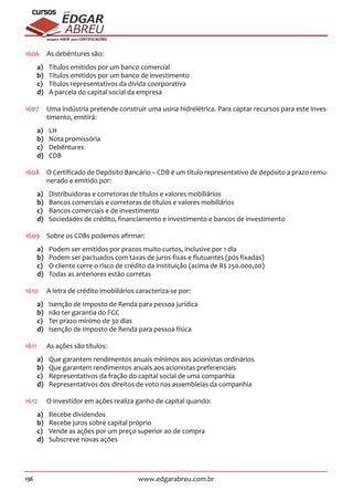 136 www.edgarabreu.com.br
EDGAR
ABREU
prof.cursos
prepara você para CERTIFICAÇÕES
1606	 As debêntures são:
a)	 Títulos emitidos por um banco comercial
b)	 Títulos emitidos por um banco de investimento
c)	 Títulos representativos da dívida coorporativa
d)	 A parcela do capital social da empresa
1607	 Uma indústria pretende construir uma usina hidrelétrica. Para captar recursos para este inves-
timento, emitirá:
a)	LH
b)	 Nota promissória
c)	Debêntures
d)	CDB
1608	 O Certificado de Depósito Bancário – CDB é um título representativo de depósito a prazo remu-
nerado e emitido por:
a)	 Distribuidoras e corretoras de títulos e valores mobiliários
b)	 Bancos comerciais e corretoras de títulos e valores mobiliários
c)	 Bancos comerciais e de investimento
d)	 Sociedades de crédito, financiamento e investimento e bancos de investimento
1609	 Sobre os CDBs podemos afirmar:
a)	 Podem ser emitidos por prazos muito curtos, inclusive por 1 dia
b)	 Podem ser pactuados com taxas de juros fixas e flutuantes (pós fixadas)
c)	 O cliente corre o risco de crédito da instituição (acima de R$ 250.000,00)
d)	 Todas as anteriores estão corretas
1610	 A letra de crédito imobiliários caracteriza-se por:
a)	 Isenção de Imposto de Renda para pessoa jurídica
b)	 não ter garantia do FGC
c)	 Ter prazo mínimo de 30 dias
d)	 Isenção de Imposto de Renda para pessoa física
1611		 As ações são títulos:
a)	 Que garantem rendimentos anuais mínimos aos acionistas ordinários
b)	 Que garantem rendimentos anuais aos acionistas preferenciais
c)	 Representativos da fração do capital social de uma companhia
d)	 Representativos dos direitos de voto nas assembleias da companhia
1612	 O investidor em ações realiza ganho de capital quando:
a)	 Recebe dividendos
b)	 Recebe juros sobre capital próprio
c)	 Vende as ações por um preço superior ao de compra
d)	 Subscreve novas ações
 