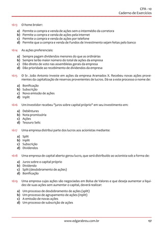 137www.edgarabreu.com.br
CPA - 10
Caderno de Exercícios
1613	 O home broker:
a)	 Permite a compra e venda de ações sem o intermédio da corretora
b)	 Permite a compra e venda de ações pela internet
c)	 Permite a compra e venda de ações por telefone
d)	 Permite que a compra e venda de Fundos de Investimento sejam feitas pelo banco
1614	 As ações preferenciais:
a)	 Sempre pagam dividendos menores do que as ordinárias
b)	 Sempre terão maior número do total de ações da empresa
c)	 Dão direito de voto nas assembleias gerais da empresa
d)	 Dão prioridade ao recebimento de dividendos da empresa
1615	 O Sr. João Antonio investe em ações da empresa Aramados X. Recebeu novas ações prove-
nientes da capitalização de reservas provenientes de lucros. Dá-se a este processo o nome de:
a)	Bonificação
b)	Subscrição
c)	 Nova emissão de ações
d)	Inplit
1616	 Um investidor recebeu juros sobre capital próprio em seu investimento em:
a)	Debêntures
b)	 Nota promissória
c)	Ações
d)	 Tesouro Selic
1617	 Uma empresa distribui parte dos lucros aos acionistas mediante:
a)	Split
b)	Inplit
c)	Subscrição
d)	Dividendos
1618	 Uma empresa de capital aberto gerou lucro, que será distribuído ao acionista sob a forma de:
a)	 Juros sobre o capital próprio
b)	Dividendo
c)	 Split (desdobramento de ações)
d)	Bonificação
1619	 Uma empresa cujas ações são negociadas em Bolsa de Valores e que deseja aumentar a liqui-
dez de suas ações sem aumentar o capital, deverá realizar:
a)	 Um processo de desdobramento de ações (split)
b)	 Um processo de agrupamento de ações (inplit)
c)	 A emissão de novas ações
d)	 Um processo de subscrição de ações
 