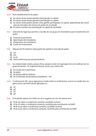 138 www.edgarabreu.com.br
EDGAR
ABREU
prof.cursos
prepara você para CERTIFICAÇÕES
1620	 Num desdobramento de ações:
a)	 Os sócios atuais sempre perdem participação no capital
b)	 Os sócios atuais sempre ganham participação no capital
c)	 Os sócios tanto podem perder como ganhar participação no capital, dependendo das condi-
ções de mercado e do número de ações em circulação
d)	 Os sócios mantêm sua participação no capital da sociedade
1621	 Instrumento legal que permite a reunião de um grupo de investidores para investimento em
ações:
a)	 Clube de investimento
b)	 Agremiação de investidores
c)	 Cooperativa de investidores
d)	 Fundo de Investimento
1622	 Alíquota de IR incidente sobre ganho de capital no mercado de ações:
a)	15%
b)	20%
c)	22,5%
d)	 Varia conforme prazo de permanência
1623	 Um determinado cliente, pessoa física, deseja investir em operação livre de incidência do Im-
posto de Renda – IR. O gerente deverá, nesse caso, indicar-lhe:
a)	 Os Fundos de Investimento
b)	 As ações
c)	 Os títulos públicos federais
d)	 Os Certificados de Recebíveis Imobiliários – CRI
1624	 A cobrança do IOF, que é regressiva e incide sobre os rendimentos, ocorre na ocasião dos res-
gates entre o primeiro dia da aplicação e o:
a)	19°
b)	39°
c)	29°
d)	49°
1625	 O investidor aplicou em CDB’s em 1/6 e resgatou em 17/11 do mesmo ano:
a)	 IR de 15% sobre o rendimento somente, recolhido na fonte
b)	 IR de 15% sabre o rendimento somente, recolhido pelo contribuinte via DARF
c)	 IR de 22,5% sobre o rendimento somente, recolhido na fonte
d)	 IR de 22,5% sobre o rendimento somente, recolhido pelo contribuinte via DARF
 