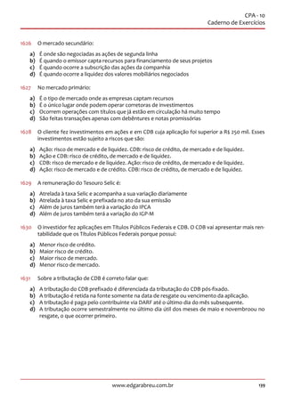 139www.edgarabreu.com.br
CPA - 10
Caderno de Exercícios
1626	 O mercado secundário:
a)	 É onde são negociadas as ações de segunda linha
b)	 É quando o emissor capta recursos para financiamento de seus projetos
c)	 É quando ocorre a subscrição das ações da companhia
d)	 É quando ocorre a liquidez dos valores mobiliários negociados
1627	 No mercado primário:
a)	 É o tipo de mercado onde as empresas captam recursos
b)	 É o único lugar onde podem operar corretoras de investimentos
c)	 Ocorrem operações com títulos que já estão em circulação há muito tempo
d)	 São feitas transações apenas com debêntures e notas promissórias
1628	 O cliente fez investimentos em ações e em CDB cuja aplicação foi superior a R$ 250 mil. Esses
investimentos estão sujeito a riscos que são:
a)	 Ação: risco de mercado e de liquidez. CDB: risco de crédito, de mercado e de liquidez.
b)	 Ação e CDB: risco de crédito, de mercado e de liquidez.
c)	 CDB: risco de mercado e de liquidez. Ação: risco de crédito, de mercado e de liquidez.
d)	 Ação: risco de mercado e de crédito. CDB: risco de crédito, de mercado e de liquidez.
1629	 A remuneração do Tesouro Selic é:
a)	 Atrelada à taxa Selic e acompanha a sua variação diariamente
b)	 Atrelada à taxa Selic e prefixada no ato da sua emissão
c)	 Além de juros também terá a variação do IPCA
d)	 Além de juros também terá a variação do IGP-M
1630	 O investidor fez aplicações em Títulos Públicos Federais e CDB. O CDB vai apresentar mais ren-
tabilidade que os Títulos Públicos Federais porque possui:
a)	 Menor risco de crédito.
b)	 Maior risco de crédito.
c)	 Maior risco de mercado.
d)	 Menor risco de mercado.
1631	 Sobre a tributação de CDB é correto falar que:
a)	 A tributação do CDB prefixado é diferenciada da tributação do CDB pós-fixado.
b)	 A tributação é retida na fonte somente na data de resgate ou vencimento da aplicação.
c)	 A tributação é paga pelo contribuinte via DARF até o último dia do mês subsequente.
d)	 A tributação ocorre semestralmente no último dia útil dos meses de maio e novembroou no
resgate, o que ocorrer primeiro.
 