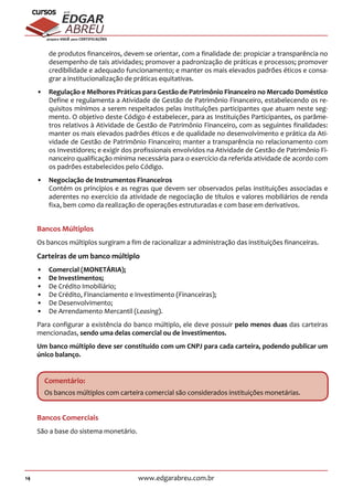 14 www.edgarabreu.com.br
EDGAR
ABREU
prof.cursos
prepara você para CERTIFICAÇÕES
de produtos financeiros, devem se orientar, com a finalidade de: propiciar a transparência no
desempenho de tais atividades; promover a padronização de práticas e processos; promover
credibilidade e adequado funcionamento; e manter os mais elevados padrões éticos e consa-
grar a institucionalização de práticas equitativas.
•• Regulação e Melhores Práticas para Gestão de Patrimônio Financeiro no Mercado Doméstico
Define e regulamenta a Atividade de Gestão de Patrimônio Financeiro, estabelecendo os re-
quisitos mínimos a serem respeitados pelas instituições participantes que atuam neste seg-
mento. O objetivo deste Código é estabelecer, para as Instituições Participantes, os parâme-
tros relativos à Atividade de Gestão de Patrimônio Financeiro, com as seguintes finalidades:
manter os mais elevados padrões éticos e de qualidade no desenvolvimento e prática da Ati-
vidade de Gestão de Patrimônio Financeiro; manter a transparência no relacionamento com
os Investidores; e exigir dos profissionais envolvidos na Atividade de Gestão de Patrimônio Fi-
nanceiro qualificação mínima necessária para o exercício da referida atividade de acordo com
os padrões estabelecidos pelo Código.
•• Negociação de Instrumentos Financeiros
Contém os princípios e as regras que devem ser observados pelas instituições associadas e
aderentes no exercício da atividade de negociação de títulos e valores mobiliários de renda
fixa, bem como da realização de operações estruturadas e com base em derivativos.
Bancos Múltiplos
Os bancos múltiplos surgiram a fim de racionalizar a administração das instituições financeiras.
Carteiras de um banco múltiplo
•• Comercial (MONETÁRIA);
•• De Investimentos;
•• De Crédito Imobiliário;
•• De Crédito, Financiamento e Investimento (Financeiras);
•• De Desenvolvimento;
•• De Arrendamento Mercantil (Leasing).
Para configurar a existência do banco múltiplo, ele deve possuir pelo menos duas das carteiras
mencionadas, sendo uma delas comercial ou de investimentos.
Um banco múltiplo deve ser constituído com um CNPJ para cada carteira, podendo publicar um
único balanço.
Comentário:
Os bancos múltiplos com carteira comercial são considerados instituições monetárias.
Bancos Comerciais
São a base do sistema monetário.
 