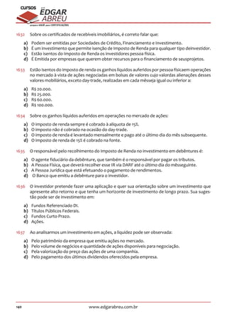 140 www.edgarabreu.com.br
EDGAR
ABREU
prof.cursos
prepara você para CERTIFICAÇÕES
1632	 Sobre os certificados de recebíveis imobiliários, é correto falar que:
a)	 Podem ser emitidas por Sociedades de Crédito, Financiamento e Investimento.
b)	 É um investimento que permite isenção de Imposto de Renda para qualquer tipo deinvestidor.
c)	 Estão isentos do Imposto de Renda os investidores pessoa física.
d)	 É Emitida por empresas que querem obter recursos para o financiamento de seusprojetos.
1633	 Estão isentos do imposto de renda os ganhos líquidos auferidos por pessoa físicaem operações
no mercado à vista de ações negociadas em bolsas de valores cujo valordas alienações desses
valores mobiliários, exceto day-trade, realizadas em cada mêsseja igual ou inferior a:
a)	 R$ 20.000.
b)	 R$ 25.000.
c)	 R$ 60.000.
d)	 R$ 100.000.
1634	 Sobre os ganhos líquidos auferidos em operações no mercado de ações:
a)	 O imposto de renda sempre é cobrado à alíquota de 15%.
b)	 O imposto não é cobrado na ocasião do day-trade.
c)	 O imposto de renda é levantado mensalmente e pago até o último dia do mês subsequente.
d)	 O imposto de renda de 15% é cobrado na fonte.
1635	 O responsável pelo recolhimento do Imposto de Renda no investimento em debêntures é:
a)	 O agente fiduciário da debênture, que também é o responsável por pagar os tributos.
b)	 A Pessoa Física, que deverá recolher esse IR via DARF até o último dia do mêsseguinte.
c)	 A Pessoa Jurídica que está efetuando o pagamento de rendimentos.
d)	 O Banco que emitiu a debênture para o investidor.
1636	 O investidor pretende fazer uma aplicação e quer sua orientação sobre um investimento que
apresente alto retorno e que tenha um horizonte de investimento de longo prazo. Sua suges-
tão pode ser de investimento em:
a)	 Fundos Referenciado DI.
b)	 Títulos Públicos Federais.
c)	 Fundos Curto Prazo.
d)	Ações.
1637	 Ao analisarmos um investimento em ações, a liquidez pode ser observada:
a)	 Pelo patrimônio da empresa que emitiu ações no mercado.
b)	 Pelo volume de negócios e quantidade de ações disponíveis para negociação.
c)	 Pela valorização do preço das ações de uma companhia.
d)	 Pelo pagamento dos últimos dividendos oferecidos pela empresa.
 