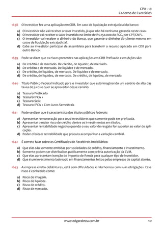 141www.edgarabreu.com.br
CPA - 10
Caderno de Exercícios
1638	 O investidor fez uma aplicação em CDB. Em caso de liquidação extrajudicial do banco:
a)	 O investidor não vai receber o valor investido, já que não há nenhuma garantia neste caso.
b)	 O investidor vai receber o valor investido no limite de R$ 250.000 do FGC, por CPF/CNPJ.
c)	 O investidor vai receber o dinheiro do Banco, que garante o dinheiro do cliente mesmo em
casos de liquidação extrajudicial.
d)	 Cabe ao investidor participar de assembleia para transferir o recurso aplicado em CDB para
outro Banco.
1639	 Pode-se dizer que os riscos presentes nas aplicações em CDB Prefixado e em Ações são:
a)	 De crédito e de mercado. De crédito, de liquidez, de mercado.
b)	 De crédito e de mercado. De liquidez e de mercado.
c)	 De crédito, de liquidez, de mercado. De liquidez e de mercado.
d)	 De crédito, de liquidez, de mercado. De crédito, de liquidez, de mercado.
1640	 Título Público Federal indicado para o investidor que está imaginando um cenário de alta das
taxas de juros e quer se aproveitar desse cenário:
a)	 Tesouro Prefixado
b)	 Tesouro IPCA +
c)	 Tesouro Selic
d)	 Tesouro IPCA + Com Juros Semestrais
1641	 Pode-se dizer que é característica dos títulos públicos federais:
a)	 Apresentar remuneração para seus investidores que somente pode ser prefixada.
b)	 Apresentar o maior risco de crédito dentre os investimentos em títulos.
c)	 Apresentar rentabilidade negativa quando o seu valor de resgate for superior ao valor de apli-
cação.
d)	 Poder oferecer rentabilidade que procura acompanhar a variação cambial.
1642	 É correto falar sobre os Certificados de Recebíveis Imobiliários:
a)	 Que elas são somente emitidas por sociedades de crédito, financiamento e investimento.
b)	 Somente podem ser distribuídos publicamente com prévia autorização da CVM.
c)	 Que elas apresentam isenção do Imposto de Renda para qualquer tipo de investidor.
d)	 Que é um investimento lastreado em financiamentos feitos pelas empresas de capital aberto.
1643	 A empresa emitiu debêntures, está com dificuldades e não honrou com suas obrigações. Esse
risco é conhecido como:
a)	 Risco de imagem.
b)	 Risco de liquidez.
c)	 Risco de crédito.
d)	 Risco de mercado.
 