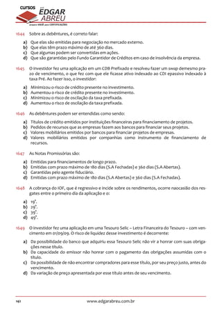 142 www.edgarabreu.com.br
EDGAR
ABREU
prof.cursos
prepara você para CERTIFICAÇÕES
1644	 Sobre as debêntures, é correto falar:
a)	 Que elas são emitidas para negociação no mercado externo.
b)	 Que elas têm prazo máximo de até 360 dias.
c)	 Que algumas podem ser convertidas em ações.
d)	 Que são garantidas pelo Fundo Garantidor de Créditos em caso de insolvência da empresa.
1645	 O investidor fez uma aplicação em um CDB Prefixado e resolveu fazer um swap demesmo pra-
zo de vencimento, o que fez com que ele ficasse ativo indexado ao CDI epassivo indexado à
taxa Pré. Ao fazer isso, o investidor:
a)	 Minimizou o risco de crédito presente no investimento.
b)	 Aumentou o risco de crédito presente no investimento.
c)	 Minimizou o risco de oscilação da taxa prefixada.
d)	 Aumentou o risco de oscilação da taxa prefixada.
1646	 As debêntures podem ser entendidas como sendo:
a)	 Títulos de crédito emitidos por instituições financeiras para financiamento de projetos.
b)	 Pedidos de recursos que as empresas fazem aos bancos para financiar seus projetos.
c)	 Valores mobiliários emitidos por bancos para financiar projetos de empresas.
d)	Valores mobiliários emitidos por companhias como instrumento de financiamento de
recursos.
1647	 As Notas Promissórias são:
a)	 Emitidas para financiamentos de longo prazo.
b)	 Emitidas com prazo máximo de 180 dias (S.A Fechadas) e 360 dias (S.A Abertas).
c)	 Garantidas pelo agente fiduciário.
d)	 Emitidas com prazo máximo de 180 dias (S.A Abertas) e 360 dias (S.A Fechadas).
1648	 A cobrança do IOF, que é regressivo e incide sobre os rendimentos, ocorre naocasião dos res-
gates entre o primeiro dia da aplicação e o:
a)	19°.
b)	29°.
c)	39°.
d)	49°.
1649	 O investidor fez uma aplicação em uma Tesouro Selic – Letra Financeira do Tesouro – com ven-
cimento em 01/09/09. O risco de liquidez desse investimento é decorrente:
a)	 Da possibilidade do banco que adquiriu essa Tesouro Selic não vir a honrar com suas obriga-
ções nesse título.
b)	 Da capacidade do emissor não honrar com o pagamento das obrigações assumidas com o
título.
c)	 Da possibilidade de não encontrar compradores para esse título, por seu preço justo, antes do
vencimento.
d)	 Da variação de preço apresentada por esse título antes de seu vencimento.
 