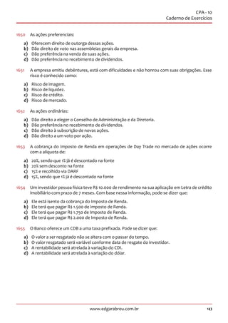143www.edgarabreu.com.br
CPA - 10
Caderno de Exercícios
1650	 As ações preferenciais:
a)	 Oferecem direito de outorga dessas ações.
b)	 Dão direito de voto nas assembleias gerais da empresa.
c)	 Dão preferência na venda de suas ações.
d)	 Dão preferência no recebimento de dividendos.
1651	 A empresa emitiu debêntures, está com dificuldades e não honrou com suas obrigações. Esse
risco é conhecido como:
a)	 Risco de imagem.
b)	 Risco de liquidez.
c)	 Risco de crédito.
d)	 Risco de mercado.
1652	 As ações ordinárias:
a)	 Dão direito a eleger o Conselho de Administração e da Diretoria.
b)	 Dão preferência no recebimento de dividendos.
c)	 Dão direito à subscrição de novas ações.
d)	 Dão direito a um voto por ação.
1653	 A cobrança do Imposto de Renda em operações de Day Trade no mercado de ações ocorre
com a alíquota de:
a)	 20%, sendo que 1% já é descontado na fonte
b)	 20% sem desconto na fonte
c)	 15% e recolhido via DARF
d)	 15%, sendo que 1% já é descontado na fonte
1654	 Um investidor pessoa física teve R$ 10.000 de rendimento na sua aplicação em Letra de crédito
imobiliário com prazo de 7 meses. Com base nessa informação, pode-se dizer que:
a)	 Ele está isento da cobrança do Imposto de Renda.
b)	 Ele terá que pagar R$ 1.500 de Imposto de Renda.
c)	 Ele terá que pagar R$ 1.750 de Imposto de Renda.
d)	 Ele terá que pagar R$ 2.000 de Imposto de Renda.
1655	 O Banco oferece um CDB a uma taxa prefixada. Pode se dizer que:
a)	 O valor a ser resgatado não se altera com o passar do tempo.
b)	 O valor resgatado será variável conforme data de resgate do investidor.
c)	 A rentabilidade será atrelada à variação do CDI.
d)	 A rentabilidade será atrelada à variação do dólar.
 