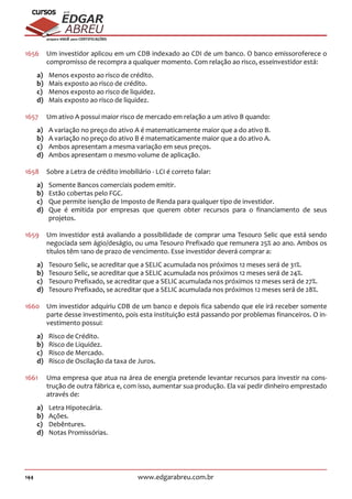 144 www.edgarabreu.com.br
EDGAR
ABREU
prof.cursos
prepara você para CERTIFICAÇÕES
1656	 Um investidor aplicou em um CDB indexado ao CDI de um banco. O banco emissoroferece o
compromisso de recompra a qualquer momento. Com relação ao risco, esseinvestidor está:
a)	 Menos exposto ao risco de crédito.
b)	 Mais exposto ao risco de crédito.
c)	 Menos exposto ao risco de liquidez.
d)	 Mais exposto ao risco de liquidez.
1657	 Um ativo A possui maior risco de mercado em relação a um ativo B quando:
a)	 A variação no preço do ativo A é matematicamente maior que a do ativo B.
b)	 A variação no preço do ativo B é matematicamente maior que a do ativo A.
c)	 Ambos apresentam a mesma variação em seus preços.
d)	 Ambos apresentam o mesmo volume de aplicação.
1658	 Sobre a Letra de crédito imobiliário - LCI é correto falar:
a)	 Somente Bancos comerciais podem emitir.
b)	 Estão cobertas pelo FGC.
c)	 Que permite isenção de Imposto de Renda para qualquer tipo de investidor.
d)	 Que é emitida por empresas que querem obter recursos para o financiamento de seus
projetos.
1659	 Um investidor está avaliando a possibilidade de comprar uma Tesouro Selic que está sendo
negociada sem ágio/deságio, ou uma Tesouro Prefixado que remunera 25% ao ano. Ambos os
títulos têm 1ano de prazo de vencimento. Esse investidor deverá comprar a:
a)	 Tesouro Selic, se acreditar que a SELIC acumulada nos próximos 12 meses será de 31%.
b)	 Tesouro Selic, se acreditar que a SELIC acumulada nos próximos 12 meses será de 24%.
c)	 Tesouro Prefixado, se acreditar que a SELIC acumulada nos próximos 12 meses será de 27%.
d)	 Tesouro Prefixado, se acreditar que a SELIC acumulada nos próximos 12 meses será de 28%.
1660	 Um investidor adquiriu CDB de um banco e depois fica sabendo que ele irá receber somente
parte desse investimento, pois esta instituição está passando por problemas financeiros. O in-
vestimento possui:
a)	 Risco de Crédito.
b)	 Risco de Liquidez.
c)	 Risco de Mercado.
d)	 Risco de Oscilação da taxa de Juros.
1661	 Uma empresa que atua na área de energia pretende levantar recursos para investir na cons-
trução de outra fábrica e, com isso, aumentar sua produção. Ela vai pedir dinheiro emprestado
através de:
a)	 Letra Hipotecária.
b)	Ações.
c)	Debêntures.
d)	 Notas Promissórias.
 