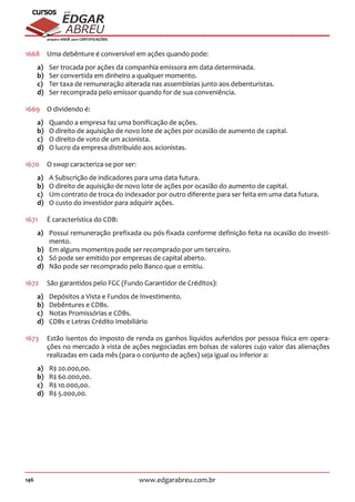 146 www.edgarabreu.com.br
EDGAR
ABREU
prof.cursos
prepara você para CERTIFICAÇÕES
1668	 Uma debênture é conversível em ações quando pode:
a)	 Ser trocada por ações da companhia emissora em data determinada.
b)	 Ser convertida em dinheiro a qualquer momento.
c)	 Ter taxa de remuneração alterada nas assembleias junto aos debenturistas.
d)	 Ser recomprada pelo emissor quando for de sua conveniência.
1669	 O dividendo é:
a)	 Quando a empresa faz uma bonificação de ações.
b)	 O direito de aquisição de novo lote de ações por ocasião de aumento de capital.
c)	 O direito de voto de um acionista.
d)	 O lucro da empresa distribuído aos acionistas.
1670	 O swap caracteriza-se por ser:
a)	 A Subscrição de indicadores para uma data futura.
b)	 O direito de aquisição de novo lote de ações por ocasião do aumento de capital.
c)	 Um contrato de troca do indexador por outro diferente para ser feita em uma data futura.
d)	 O custo do investidor para adquirir ações.
1671	 É característica do CDB:
a)	 Possui remuneração prefixada ou pós-fixada conforme definição feita na ocasião do investi-
mento.
b)	 Em alguns momentos pode ser recomprado por um terceiro.
c)	 Só pode ser emitido por empresas de capital aberto.
d)	 Não pode ser recomprado pelo Banco que o emitiu.
1672	 São garantidos pelo FGC (Fundo Garantidor de Créditos):
a)	 Depósitos a Vista e Fundos de Investimento.
b)	 Debêntures e CDBs.
c)	 Notas Promissórias e CDBs.
d)	 CDBs e Letras Crédito Imobiliário
1673	 Estão isentos do imposto de renda os ganhos líquidos auferidos por pessoa física em opera-
ções no mercado à vista de ações negociadas em bolsas de valores cujo valor das alienações
realizadas em cada mês (para o conjunto de ações) seja igual ou inferior a:
a)	 R$ 20.000,00.
b)	 R$ 60.000,00.
c)	 R$ 10.000,00.
d)	 R$ 5.000,00.
 