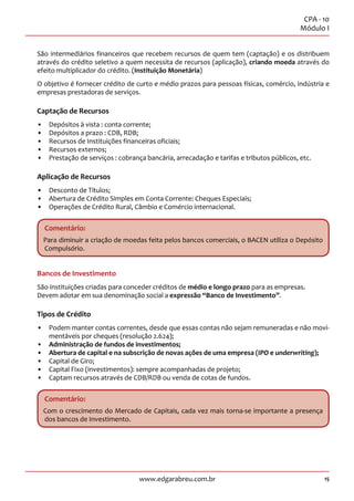 15
CPA - 10
Módulo I
www.edgarabreu.com.br
São intermediários financeiros que recebem recursos de quem tem (captação) e os distribuem
através do crédito seletivo a quem necessita de recursos (aplicação), criando moeda através do
efeito multiplicador do crédito. (Instituição Monetária)
O objetivo é fornecer crédito de curto e médio prazos para pessoas físicas, comércio, indústria e
empresas prestadoras de serviços.
Captação de Recursos
•• Depósitos à vista : conta corrente;
•• Depósitos a prazo : CDB, RDB;
•• Recursos de Instituições financeiras oficiais;
•• Recursos externos;
•• Prestação de serviços : cobrança bancária, arrecadação e tarifas e tributos públicos, etc.
Aplicação de Recursos
•• Desconto de Títulos;
•• Abertura de Crédito Simples em Conta Corrente: Cheques Especiais;
•• Operações de Crédito Rural, Câmbio e Comércio internacional.
Comentário:
Para diminuir a criação de moedas feita pelos bancos comerciais, o BACEN utiliza o Depósito
Compulsório.
Bancos de Investimento
São instituições criadas para conceder créditos de médio e longo prazo para as empresas.
Devem adotar em sua denominação social a expressão “Banco de Investimento”.
Tipos de Crédito
•• Podem manter contas correntes, desde que essas contas não sejam remuneradas e não movi-
mentáveis por cheques (resolução 2.624);
•• Administração de fundos de investimentos;
•• Abertura de capital e na subscrição de novas ações de uma empresa (IPO e underwriting);
•• Capital de Giro;
•• Capital Fixo (investimentos): sempre acompanhadas de projeto;
•• Captam recursos através de CDB/RDB ou venda de cotas de fundos.
Comentário:
Com o crescimento do Mercado de Capitais, cada vez mais torna-se importante a presença
dos bancos de Investimento.
 