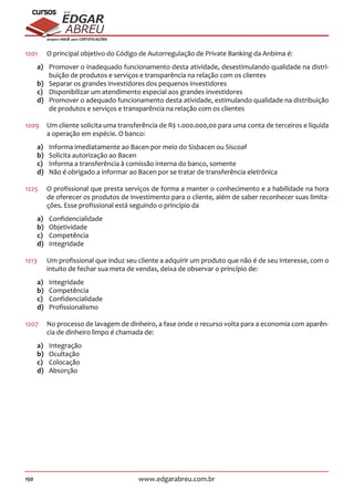 150 www.edgarabreu.com.br
EDGAR
ABREU
prof.cursos
prepara você para CERTIFICAÇÕES
1201	 O principal objetivo do Código de Autorregulação de Private Banking da Anbima é:
a)	 Promover o inadequado funcionamento desta atividade, desestimulando qualidade na distri-
buição de produtos e serviços e transparência na relação com os clientes
b)	 Separar os grandes investidores dos pequenos investidores
c)	 Disponibilizar um atendimento especial aos grandes investidores
d)	 Promover o adequado funcionamento desta atividade, estimulando qualidade na distribuição
de produtos e serviços e transparência na relação com os clientes
1209	 Um cliente solicita uma transferência de R$ 1.000.000,00 para uma conta de terceiros e liquida
a operação em espécie. O banco:
a)	 Informa imediatamente ao Bacen por meio do Sisbacen ou Siscoaf
b)	 Solicita autorização ao Bacen
c)	 Informa a transferência à comissão interna do banco, somente
d)	 Não é obrigado a informar ao Bacen por se tratar de transferência eletrônica
1225	 O profissional que presta serviços de forma a manter o conhecimento e a habilidade na hora
de oferecer os produtos de investimento para o cliente, além de saber reconhecer suas limita-
ções. Esse profissional está seguindo o princípio da
a)	Confidencialidade
b)	Objetividade
c)	Competência
d)	Integridade
1213		Um profissional que induz seu cliente a adquirir um produto que não é de seu interesse, com o
intuito de fechar sua meta de vendas, deixa de observar o princípio de:
a)	Integridade
b)	Competência
c)	Confidencialidade
d)	Profissionalismo
1207	 No processo de lavagem de dinheiro, a fase onde o recurso volta para a economia com aparên-
cia de dinheiro limpo é chamada de:
a)	Integração
b)	Ocultação
c)	Colocação
d)	Absorção
 