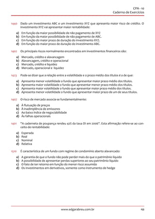 153www.edgarabreu.com.br
CPA - 10
Caderno de Exercícios
1440	 Dado um investimento ABC e um investimento XYZ que apresenta maior risco de crédito. O
investimento XYZ vai apresentar maior rentabilidade:
a)	 Em função da maior possibilidade de não pagamento de XYZ
b)	 Em função da maior possibilidade de não pagamento de ABC.
c)	 Em função do maior prazo de duração do investimento XYZ.
d)	 Em função do maior prazo de duração do investimento ABC.
1402	 Os principais riscos normalmente encontrados em investimentos financeiros são:
a)	 Mercado, crédito e alavancagem
b)	 Alavancagem, crédito e operacional
c)	 Mercado, crédito e liquidez
d)	 Mercado, operacional e liquidez
1423	 Pode-se dizer que a relação entre a volatilidade e o prazo médio dos títulos é a de que:
a)	 Apresenta menor volatilidade o fundo que apresentar maior prazo médio dos títulos.
b)	 Apresenta maior volatilidade o fundo que apresentar menor prazo médio dos títulos.
c)	 Apresenta maior volatilidade o fundo que apresentar maior prazo médio dos títulos.
d)	 Apresenta menor volatilidade o fundo que apresentar maior prazo de um de seus títulos.
1407	 O risco de mercado associa-se fundamentalmente:
a)	 À flutuação de preços
b)	 À inadimplência de emissores
c)	 Ao baixo índice de negociabilidade
d)	 Às falhas operacionais
1401	 A caderneta de poupança rendeu 42% da taxa DI em 2006. Esta afirmação refere-se ao con-
ceito de rentabilidade:
a)	Esperada
b)	Real
c)	Nominal
d)	Relativa
1510	 É característica de um fundo com regime de condomínio aberto alavancado:
a)	 A garantia de que o fundo não pode perder mais do que o patrimônio líquido
b)	 A possibilidade de apresentar perdas superiores ao seu patrimônio líquido
c)	 O fato de ter retorno em função do menor risco assumido
d)	 Os investimentos em derivativos, somente como instrumento de hedge
 