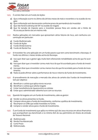 154 www.edgarabreu.com.br
EDGAR
ABREU
prof.cursos
prepara você para CERTIFICAÇÕES
1563	 É correto falar em um Fundo de Ações:
a)	 Que a tributação ocorre no último dia útil dos meses de maio e novembro e na ocasião do res-
gate
b)	 Que a tributação será decrescente conforme prazo de permanência do investidor
c)	 Que não haverá cobrança de IOF na ocasião do resgate
d)	 Que há isenção de imposto para o investidor pessoa física em vendas até o limite de
R$ 20.000,00 dentro de um mesmo mês
1707	 Realiza aplicações em mercados que apresentam vários fatores de risco, sem nenhuma con-
centração em particular:
a)	 Fundo Multimercado
b)	 Fundo de Ações
c)	 Fundo Dívida Externa
d)	 Fundo de Renda Fixa
1537	 O investidor fez uma aplicação em um fundo passivo que tem como benchmark o Ibovespa. O
fundo nos últimos 2 meses rendeu acima do Ibovespa.
a)	 Isso quer dizer que o gestor agiu muito bem oferecendo rentabilidade acima do que foi acor-
dado.
b)	 Isso quer dizer que o investidor correu mais risco do que foi acordado para o fundo de investi-
mento.
c)	 Isso quer dizer que o investidor correu menos risco do que foi acordado para o fundo de inves-
timento.
d)	 Nada se pode afirmar sobre a performance de risco e retorno do fundo de investimento.
1507	 O procedimento de marcação a mercado dos ativos da carteira dos Fundos de Investimento
tem por objetivo:
a)	 Beneficiar o cotista que aplica novos recursos
b)	 Beneficiar o cotista que solicita resgate
c)	 Evitar transferência de riqueza entre os cotistas
d)	 Evitar que o administrador obtenha lucro com os recursos
1545	 Quando há resgates em um fundo de investimento, cabe ao gestor:
a)	 Vender os ativos presentes no fundo.
b)	 Comprar ativos para o fundo de investimento, conforme a política de investimento.
c)	 Recomprar os CDBs que estão investidos no fundo.
d)	 Comprar e vender ativos para o fundo de investimento.
1567	 É um Fundo de Investimento que aplica no mínimo 95% dos seus recursos em ativos financeiros
que acompanham seu benchmark e no mínimo 80% do seu patrimônio em títulos de emissão
do Tesouro Nacional:
a)	Multimercado
b)	 Renda Fixa Alavancada
c)	 Curto Prazo
d)	Referenciado.
 