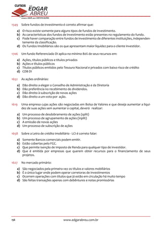 156 www.edgarabreu.com.br
EDGAR
ABREU
prof.cursos
prepara você para CERTIFICAÇÕES
1549	 Sobre fundos de investimento é correto afirmar que:
a)	 O risco existe somente para alguns tipos de fundos de investimento.
b)	 As características dos fundos de investimento estão presentes no regulamento do fundo.
c)	 Pode haver comparação entre fundos de investimento de diferentes instituições, independen-
temente da classificação.
d)	 Os Fundos Imobiliários são os que apresentam maior liquidez para o cliente investidor.
1706	 Um fundo Referenciado DI aplica no mínimo 80% de seus recursos em:
a)	 Ações, títulos públicos e títulos privados
b)	 Ações e títulos públicos
c)	 Títulos públicos emitidos pelo Tesouro Nacional e privados com baixo risco de crédito
d)	 CDB DI
1652	 As ações ordinárias:
a)	 Dão direito a eleger o Conselho de Administração e da Diretoria
b)	 Dão preferência no recebimento de dividendos.
c)	 Dão direito à subscrição de novas ações
d)	 Dão direito a um voto por ação.
1619	 Uma empresa cujas ações são negociadas em Bolsa de Valores e que deseja aumentar a liqui-
dez de suas ações sem aumentar o capital, deverá realizar:
a)	 Um processo de desdobramento de ações (split)
b)	 Um processo de agrupamento de ações (inplit)
c)	 A emissão de novas ações
d)	 Um processo de subscrição de ações
1658	 Sobre a Letra de crédito imobiliário - LCI é correto falar:
a)	 Somente Bancos comerciais podem emitir.
b)	 Estão cobertas pelo FGC.
c)	 Que permite isenção de Imposto de Renda para qualquer tipo de investidor.
d)	 Que é emitida por empresas que querem obter recursos para o financiamento de seus
projetos.
1627	 No mercado primário:
a)	 São negociados pela primeira vez os títulos e valores mobiliários
b)	 É o único lugar onde podem operar corretoras de investimentos
c)	 Ocorrem operações com títulos que já estão em circulação há muito tempo
d)	 São feitas transações apenas com debêntures e notas promissórias
 