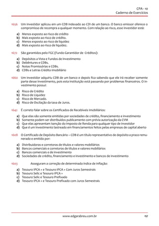 157www.edgarabreu.com.br
CPA - 10
Caderno de Exercícios
1656	 Um investidor aplicou em um CDB indexado ao CDI de um banco. O banco emissor oferece o
compromisso de recompra a qualquer momento. Com relação ao risco, esse investidor está:
a)	 Menos exposto ao risco de crédito
b)	 Mais exposto ao risco de crédito.
c)	 Menos exposto ao risco de liquidez
d)	 Mais exposto ao risco de liquidez.
1672	 São garantidos pelo FGC (Fundo Garantidor de Créditos):
a)	 Depósitos a Vista e Fundos de Investimento
b)	 Debêntures e CDBs.
c)	 Notas Promissórias e CDBs.
d)	 CDBs e Letras Crédito Imobiliário
1660	 Um investidor adquiriu CDB de um banco e depois fica sabendo que ele irá receber somente
parte desse investimento, pois esta instituição está passando por problemas financeiros. O in-
vestimento possui:
a)	 Risco de Crédito
b)	 Risco de Liquidez
c)	 Risco de Mercado.
d)	 Risco de Oscilação da taxa de Juros.
1642	 É correto falar sobre os Certificados de Recebíveis Imobiliários:
a)	 Que elas são somente emitidas por sociedades de crédito, financiamento e investimento
b)	 Somente podem ser distribuídos publicamente com prévia autorização da CVM
c)	 Que elas apresentam isenção do Imposto de Renda para qualquer tipo de investidor
d)	 Que é um investimento lastreado em financiamentos feitos pelas empresas de capital aberto
1608	 O Certificado de Depósito Bancário – CDB é um título representativo de depósito a prazo remu-
nerado e emitido por:
a)	 Distribuidoras e corretoras de títulos e valores mobiliários
b)	 Bancos comerciais e corretoras de títulos e valores mobiliários
c)	 Bancos comerciais e de investimento
d)	 Sociedades de crédito, financiamento e investimento e bancos de investimento
1603	 	 Asseguram a correção de determinado índice de inflação:
a)	 Tesouro IPCA + e Tesouro IPCA + Com Juros Semestrais
b)	 Tesouro Selic e Tesouro IPCA +
c)	 Tesouro Selic e Tesouro Prefixado
d)	 Tesouro IPCA + e Tesouro Prefixado com Juros Semestrais
 