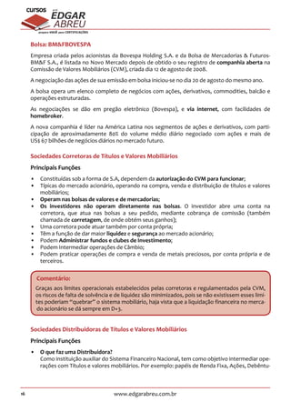 16 www.edgarabreu.com.br
EDGAR
ABREU
prof.cursos
prepara você para CERTIFICAÇÕES
Bolsa: BMFBOVESPA
Empresa criada pelos acionistas da Bovespa Holding S.A. e da Bolsa de Mercadorias  Futuros-
BMF S.A., é listada no Novo Mercado depois de obtido o seu registro de companhia aberta na
Comissão de Valores Mobiliários (CVM), criada dia 12 de agosto de 2008.
A negociação das ações de sua emissão em bolsa iniciou-se no dia 20 de agosto do mesmo ano.
A bolsa opera um elenco completo de negócios com ações, derivativos, commodities, balcão e
operações estruturadas.
As negociações se dão em pregão eletrônico (Bovespa), e via internet, com facilidades de
homebroker.
A nova companhia é líder na América Latina nos segmentos de ações e derivativos, com parti-
cipação de aproximadamente 80% do volume médio diário negociado com ações e mais de
US$ 67 bilhões de negócios diários no mercado futuro.
Sociedades Corretoras de Títulos e Valores Mobiliários
Principais Funções
•• Constituídas sob a forma de S.A, dependem da autorização do CVM para funcionar;
•• Típicas do mercado acionário, operando na compra, venda e distribuição de títulos e valores
mobiliários;
•• Operam nas bolsas de valores e de mercadorias;
•• Os investidores não operam diretamente nas bolsas. O investidor abre uma conta na
corretora, que atua nas bolsas a seu pedido, mediante cobrança de comissão (também
chamada de corretagem, de onde obtém seus ganhos);
•• Uma corretora pode atuar também por conta própria;
•• Têm a função de dar maior liquidez e segurança ao mercado acionário;
•• Podem Administrar fundos e clubes de Investimento;
•• Podem Intermediar operações de Câmbio;
•• Podem praticar operações de compra e venda de metais preciosos, por conta própria e de
terceiros.
Comentário:
Graças aos limites operacionais estabelecidos pelas corretoras e regulamentados pela CVM,
os riscos de falta de solvência e de liquidez são minimizados, pois se não existissem esses limi-
tes poderiam “quebrar” o sistema mobiliário, haja vista que a liquidação financeira no merca-
do acionário se dá sempre em D+3.
Sociedades Distribuidoras de Títulos e Valores Mobiliários
Principais Funções
•• O que faz uma Distribuidora?
Como instituição auxiliar do Sistema Financeiro Nacional, tem como objetivo intermediar ope-
rações com Títulos e valores mobiliários. Por exemplo: papéis de Renda Fixa, Ações, Debêntu-
 