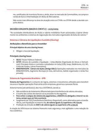 17
CPA - 10
Módulo I
www.edgarabreu.com.br
res, certificados de incentivos fiscais e, ainda, atuar no mercado de Commodities, na compra e
venda de Ouro e intermediação em Bolsa de Mercadorias.
Não existe mais diferença na área de atuação entre as CTVM e as DTVM desde a decisão con-
junta abaixo.
DECISÃO CONJUNTA (BACEN E CVM N°17) – 02/03/2009:
“As sociedades distribuidoras de títulos e valores mobiliários ficam autorizadas a operar direta-
mente nos ambientes e sistemas de negociação dos mercados organizados de bolsa de valores.”
Sistemas e Câmaras de Liquidação e Custódia (Clearing)
Atribuições e Benefícios para o Investidor
Principal objetivo de uma clearing house:
•• Mitigar o risco de liquidação.
Principais clearing house
•• SELIC: Títulos Públicos Federais;
•• CETIP: Câmara de custódia e liquidação – Cetip (Balcão Organizado de Ativos e Derivati-
vos): Principais títulos e contratos custodiados no Cetip (CDB, Swap, Debêntures, LCI, NP,
Cotas de Fundos, Letras Financeiras);
•• BMFBOVESPA - Câmara de Ações (Antiga CBLC): Operações realizadas nos mercados da
BMFBOVESPA, Segmento Bovespa (à vista, derivativos, balcão organizado e renda fixa
privada).
Sistema de Pagamentos Brasileiro – SPB
Sistema de Pagamentos é o conjunto de regras, sistemas e mecanismos utilizados para transferir
recursos e liquidar operações financeiras entre empresas, governos e pessoas físicas.
Anteriormente (até abril/2002): alto risco SISTÊMICO, devido a:
•• Não existência de tratamento diferenciado para transferência de valores elevados;
•• O acerto das contas dos bancos só se procedia no dia seguinte;
•• Para evitar o colapso do sistema de pagamentos, o BACEN era obrigado a intervir no sis-
tema, sempre que um fato acontecia.
•• Surgimento da TED (Transferência Eletrônica Disponível), como alternativa para a transfe-
rência, com liquidação no mesmo dia, de valores iguais ou superiores a R$ 250,00;
•• Proibição da emissão de DOC’s de valores iguais ou superiores a R$ 4.999,99
A criação do SPB trouxe ao sistema financeiro mais segurança, mais agilidade e uma redução do
risco sistêmico.
 