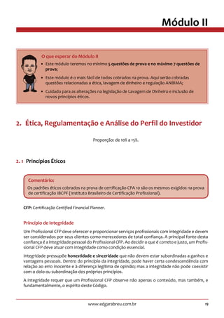 19www.edgarabreu.com.br
Módulo II
2.  Ética, Regulamentação e Análise do Perfil do Investidor
Proporção: de 10% a 15%.
2. 1  Princípios Éticos
Comentário:
Os padrões éticos cobrados na prova de certificação CPA 10 são os mesmos exigidos na prova
de certificação IBCPF (Instituto Brasileiro de Certificação Profissional).
CFP: Certificação Certified Financial Planner.
Princípio de Integridade
Um Profissional CFP deve oferecer e proporcionar serviços profissionais com integridade e devem
ser considerados por seus clientes como merecedores de total confiança. A principal fonte desta
confiança é a integridade pessoal do Profissional CFP. Ao decidir o que é correto e justo, um Profis-
sional CFP deve atuar com integridade como condição essencial.
Integridade pressupõe honestidade e sinceridade que não devem estar subordinadas a ganhos e
vantagens pessoais. Dentro do princípio da integridade, pode haver certa condescendência com
relação ao erro inocente e à diferença legítima de opinião; mas a integridade não pode coexistir
com o dolo ou subordinação dos próprios princípios.
A integridade requer que um Profissional CFP observe não apenas o conteúdo, mas também, e
fundamentalmente, o espírito deste Código.
     O que esperar do Módulo II
•• Este módulo teremos no mínimo 5 questões de prova e no máximo 7 questões de
prova;
•• Este módulo é o mais fácil de todos cobrados na prova. Aqui serão cobradas
questões relacionadas a ética, lavagem de dinheiro e regulação ANBIMA;
•• Cuidado para as alterações na legislação de Lavagem de Dinheiro e inclusão de
novos princípios éticos.
 
