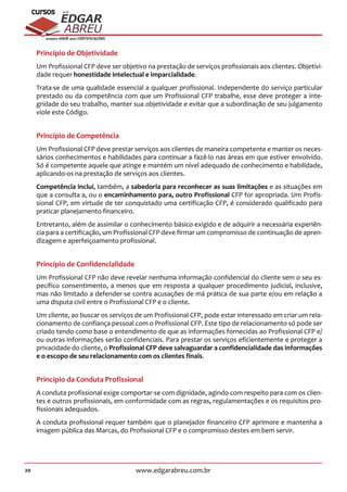 20 www.edgarabreu.com.br
EDGAR
ABREU
prof.cursos
prepara você para CERTIFICAÇÕES
Princípio de Objetividade
Um Profissional CFP deve ser objetivo na prestação de serviços profissionais aos clientes. Objetivi-
dade requer honestidade intelectual e imparcialidade.
Trata-se de uma qualidade essencial a qualquer profissional. Independente do serviço particular
prestado ou da competência com que um Profissional CFP trabalhe, esse deve proteger a inte-
gridade do seu trabalho, manter sua objetividade e evitar que a subordinação de seu julgamento
viole este Código.
Princípio de Competência
Um Profissional CFP deve prestar serviços aos clientes de maneira competente e manter os neces-
sários conhecimentos e habilidades para continuar a fazê-lo nas áreas em que estiver envolvido.
Só é competente aquele que atinge e mantém um nível adequado de conhecimento e habilidade,
aplicando-os na prestação de serviços aos clientes.
Competência inclui, também, a sabedoria para reconhecer as suas limitações e as situações em
que a consulta a, ou o encaminhamento para, outro Profissional CFP for apropriada. Um Profis-
sional CFP, em virtude de ter conquistado uma certificação CFP, é considerado qualificado para
praticar planejamento financeiro.
Entretanto, além de assimilar o conhecimento básico exigido e de adquirir a necessária experiên-
cia para a certificação, um Profissional CFP deve firmar um compromisso de continuação de apren-
dizagem e aperfeiçoamento profissional.
Princípio de Confidencialidade
Um Profissional CFP não deve revelar nenhuma informação confidencial do cliente sem o seu es-
pecífico consentimento, a menos que em resposta a qualquer procedimento judicial, inclusive,
mas não limitado a defender-se contra acusações de má prática de sua parte e/ou em relação a
uma disputa civil entre o Profissional CFP e o cliente.
Um cliente, ao buscar os serviços de um Profissional CFP, pode estar interessado em criar um rela-
cionamento de confiança pessoal com o Profissional CFP. Este tipo de relacionamento só pode ser
criado tendo como base o entendimento de que as informações fornecidas ao Profissional CFP e/
ou outras informações serão confidenciais. Para prestar os serviços eficientemente e proteger a
privacidade do cliente, o Profissional CFP deve salvaguardar a confidencialidade das informações
e o escopo de seu relacionamento com os clientes finais.
Princípio da Conduta Profissional
A conduta profissional exige comportar-se com dignidade, agindo com respeito para com os clien-
tes e outros profissionais, em conformidade com as regras, regulamentações e os requisitos pro-
fissionais adequados.
A conduta profissional requer também que o planejador financeiro CFP aprimore e mantenha a
imagem pública das Marcas, do Profissional CFP e o compromisso destes em bem servir.
 