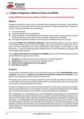 22 www.edgarabreu.com.br
EDGAR
ABREU
prof.cursos
prepara você para CERTIFICAÇÕES
2.2  Códigos de Regulação e Melhores Práticas da ANBIMA
Código ANBIMA de Regulação e Melhores Práticas para os Fundos de Investimentos
Objetivo
Estabelecer parâmetros pelos quais as atividades das Instituições Participantes, relacionadas à
constituição e funcionamento de fundos de investimento (“Fundos de Investimento”), devem se
orientar, visando, principalmente, a estabelecer:
I.	 a concorrência leal;
II.	 a padronização de seus procedimentos;
III.	 a maior qualidade e disponibilidade de informações sobre Fundos de Investimento, especial-
mente por meio do envio de dados pelas Instituições Participantes à ANBIMA;
IV.	 a elevação dos padrões fiduciários e a promoção das melhores práticas do mercado.
O presente Código não se sobrepõe à legislação e regulamentação vigentes, ainda que venham
a ser editadas normas, após o início de sua vigência, que sejam contrárias às disposições ora tra-
zidas. Caso haja contradição entre regras estabelecidas neste Código e normas legais ou regu-
lamentares, a respectiva disposição deste Código deverá ser desconsiderada, sem prejuízo das
demais regras neste contidas.
Para o registro dos Fundos de Investimento na ANBIMA, deve ser encaminhado pedido específico
acompanhado dos seguintes documentos:
I.	prospecto do Fundo de Investimento, quando for o caso (“Prospecto”);
II.	regulamento do Fundo de Investimento (“Regulamento”);
III.	 comprovante de pagamento da taxa de registro;
IV.	 formulário de cadastro.
Prospecto
As Instituições Participantes devem tomar providências para que sejam disponibilizados aos in-
vestidores, quando de seu ingresso nos Fundos de Investimento, Prospectos atualizados e com-
patíveis com o Regulamento dos Fundos de Investimento.
O Prospecto deve conter as principais características do Fundo de Investimento, dentre as quais
as informações relevantes ao investidor sobre políticas de investimento, riscos envolvidos, bem
como direitos e responsabilidades dos cotistas.
Na capa dos Prospectos dos Fundos de Investimento administrados pelas Instituições Participan-
tes, que sejam elaborados em conformidade com todos os requisitos estabelecidos neste Código,
devem ser impressa a logomarca da ANBIMA, acompanhada de textos obrigatórios:
ESTE PROSPECTO FOI PREPARADO COM AS INFORMAÇÕES NECESSÁRIAS AO ATENDIMENTO
DAS DISPOSIÇÕES DO CÓDIGO ANBIMA DE REGULAÇÃO E MELHORES PRÁTICAS PARA OS FUN-
DOS DE INVESTIMENTO, BEM COMO DAS NORMAS EMANADAS DA COMISSÃO DE VALORES MO-
BILIÁRIOS. A AUTORIZAÇÃO PARA FUNCIONAMENTO E/OU VENDA DAS COTAS DESTE FUNDO
DE INVESTIMENTO NÃO IMPLICA, POR PARTE DA COMISSÃO DE VALORES MOBILIÁRIOS OU DA
ANBIMA, GARANTIA DE VERACIDADE DAS INFORMAÇÕES PRESTADAS, OU JULGAMENTO SOBRE
A QUALIDADE DO FUNDO, DE SEU ADMINISTRADOR OU DAS DEMAIS INSTITUIÇÕES PRESTADO-
RAS DE SERVIÇOS.
 