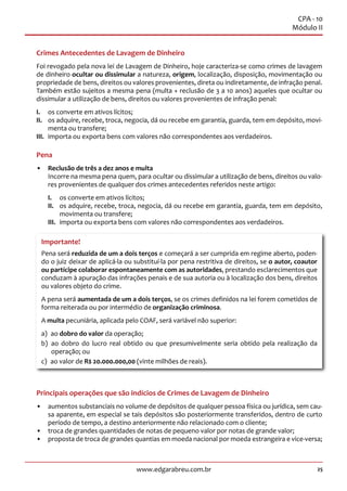 25www.edgarabreu.com.br
CPA - 10
Módulo II
Crimes Antecedentes de Lavagem de Dinheiro
Foi revogado pela nova lei de Lavagem de Dinheiro, hoje caracteriza-se como crimes de lavagem
de dinheiro ocultar ou dissimular a natureza, origem, localização, disposição, movimentação ou
propriedade de bens, direitos ou valores provenientes, direta ou indiretamente, de infração penal.
Também estão sujeitos a mesma pena (multa + reclusão de 3 a 10 anos) aqueles que ocultar ou
dissimular a utilização de bens, direitos ou valores provenientes de infração penal:
I.	 os converte em ativos lícitos;
II.	 os adquire, recebe, troca, negocia, dá ou recebe em garantia, guarda, tem em depósito, movi-
menta ou transfere;
III.	 importa ou exporta bens com valores não correspondentes aos verdadeiros.
Pena
•• Reclusão de três a dez anos e multa
Incorre na mesma pena quem, para ocultar ou dissimular a utilização de bens, direitos ou valo-
res provenientes de qualquer dos crimes antecedentes referidos neste artigo:
I.	 os converte em ativos lícitos;
II.	 os adquire, recebe, troca, negocia, dá ou recebe em garantia, guarda, tem em depósito,
movimenta ou transfere;
III.	 importa ou exporta bens com valores não correspondentes aos verdadeiros.
Importante!
Pena será reduzida de um a dois terços e começará a ser cumprida em regime aberto, poden-
do o juiz deixar de aplicá-la ou substituí-la por pena restritiva de direitos, se o autor, coautor
ou partícipe colaborar espontaneamente com as autoridades, prestando esclarecimentos que
conduzam à apuração das infrações penais e de sua autoria ou à localização dos bens, direitos
ou valores objeto do crime.
A pena será aumentada de um a dois terços, se os crimes definidos na lei forem cometidos de
forma reiterada ou por intermédio de organização criminosa.
A multa pecuniária, aplicada pelo COAF, será variável não superior:
a) ao dobro do valor da operação;
b) ao dobro do lucro real obtido ou que presumivelmente seria obtido pela realização da
operação; ou
c)  ao valor de R$ 20.000.000,00 (vinte milhões de reais).
Principais operações que são indícios de Crimes de Lavagem de Dinheiro
•• aumentos substanciais no volume de depósitos de qualquer pessoa física ou jurídica, sem cau-
sa aparente, em especial se tais depósitos são posteriormente transferidos, dentro de curto
período de tempo, a destino anteriormente não relacionado com o cliente;
•• troca de grandes quantidades de notas de pequeno valor por notas de grande valor;
•• proposta de troca de grandes quantias em moeda nacional por moeda estrangeira e vice-versa;
 