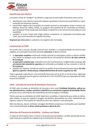 28 www.edgarabreu.com.br
EDGAR
ABREU
prof.cursos
prepara você para CERTIFICAÇÕES
Identificação dos Clientes
A lei sobre crimes de “lavagem” de dinheiro, exige que as instituições financeiras entre outros:
•• identifiquem seus clientes mantendo cadastro atualizado; inclusive dos proprietários e repre-
sentantes das empresas clientes;
•• mantenham registro das transações em moeda nacional ou estrangeira, títulos e valores mo-
biliários, títulos de crédito, metais, ou qualquer ativo passível de ser convertido em dinheiro,
que ultrapassar limite fixado pela autoridade competente e nos termos de instruções por esta
expedidas;
•• atendam no prazo fixado pelo órgão judicial competente, as requisições formuladas pelo
COAF, que se processarão em segredo de justiça.
Arquivem por cinco anos os cadastros e os registros das transações.
Comunicação ao COAF
De acordo com a Circular 2852/98, Carta-Circular 2826/98 e a complementação da Carta-Circular
3098/03, as instituições financeiras deverão comunicar ao Banco Central:
•• as operações suspeitas envolvendo moeda nacional ou estrangeira, títulos e valores mobiliá-
rios, metais ou qualquer outro ativo passível de ser convertido em dinheiro de valor acima de
R$ 10.000,00;
•• as operações suspeitas que, realizadas com uma mesma pessoa, conglomerado ou grupo, em
um mesmo mês calendário, superem, por instituição ou entidade, em seu conjunto, o valor de
R$ 10.000,00;
•• depósito em espécie, retirada em espécie ou pedido de provisionamento para saque, de valor
igual ou superior a R$100.000,00, independentemente de serem suspeitas ou não.
Toda a operação realizada por uma instituição financeira acima de R$ 10 mil deve ficar registrada
no banco. A operação que for igual ou acima de R$ 10 mil e SUSPEITA deve ser reportada ao COAF,
através do SISCOAF.
COAF - Conselho de Controle de Atividades Financeiras
O COAF está vinculado ao Ministério da Fazenda e tem como finalidade disciplinar, aplicar pe-
nas administrativas, receber, examinar e identificar as ocorrências suspeitas de atividades ilícitas
previstas na Lei, sem prejuízo da competência de outros órgãos e entidades.
Porém, para que as atividades do COAF sejam bem sucedidas, é importante que, todas as institui-
ções visadas, no que diz respeito à lavagem de dinheiro, proveniente do crime, mantenham em
registro, todas as informações de relevância sobre seus clientes e suas operações.
Além dos bancos, devem combater a lavagem de dinheiro empresas e instituições que trabalham
com a comercialização de joias, metais preciosos e obras de arte.
Diretrizes do Processo de Suitability – Conheça seu Cliente
A coleta de informações sobre o cliente é necessária para possibilitar a análise apropriada da situ-
ação financeira, experiência e objetivos de investimentos do cliente.
 