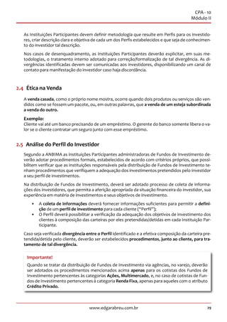 29www.edgarabreu.com.br
CPA - 10
Módulo II
As Instituições Participantes devem definir metodologia que resulte em Perfis para os investido-
res, criar descrição clara e objetiva de cada um dos Perfis estabelecidos e que seja de conhecimen-
to do investidor tal descrição.
Nos casos de desenquadramento, as Instituições Participantes deverão explicitar, em suas me-
todologias, o tratamento interno adotado para correção/formalização de tal divergência. As di-
vergências identificadas devem ser comunicadas aos investidores, disponibilizando um canal de
contato para manifestação do investidor caso haja discordância.
2.4  Ética na Venda
A venda casada, como o próprio nome mostra, ocorre quando dois produtos ou serviços são ven-
didos como se fossem um pacote, ou, em outras palavras, que a venda de um esteja subordinada
a venda do outro.
Exemplo:
Cliente vai até um banco precisando de um empréstimo. O gerente do banco somente libera o va-
lor se o cliente contratar um seguro junto com esse empréstimo.
2.5  Análise do Perfil do Investidor
Segundo a ANBIMA as instituições Participantes administradoras de Fundos de Investimento de-
verão adotar procedimentos formais, estabelecidos de acordo com critérios próprios, que possi-
bilitem verificar que as instituições responsáveis pela distribuição de Fundos de Investimento te-
nham procedimentos que verifiquem a adequação dos investimentos pretendidos pelo investidor
a seu perfil de investimentos.
Na distribuição de Fundos de Investimento, deverá ser adotado processo de coleta de informa-
ções dos investidores, que permita a aferição apropriada da situação financeira do investidor, sua
experiência em matéria de investimentos e seus objetivos de investimento.
•• A coleta de informações deverá fornecer informações suficientes para permitir a defini-
ção de um perfil de investimento para cada cliente (“Perfil”);
•• O Perfil deverá possibilitar a verificação da adequação dos objetivos de investimento dos
clientes à composição das carteiras por eles pretendidas/detidas em cada Instituição Par-
ticipante.
Caso seja verificada divergência entre o Perfil identificado e a efetiva composição da carteira pre-
tendida/detida pelo cliente, deverão ser estabelecidos procedimentos, junto ao cliente, para tra-
tamento de tal divergência.
Importante!
Quando se tratar da distribuição de Fundos de Investimento via agências, no varejo, deverão
ser adotados os procedimentos mencionados acima apenas para os cotistas dos Fundos de
Investimento pertencentes às categorias Ações, Multimercado, e, no caso de cotistas de Fun-
dos de Investimento pertencentes à categoria Renda Fixa, apenas para aqueles com o atributo
Crédito Privado.
 
