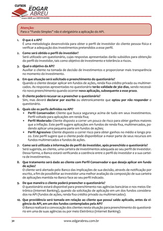 30 www.edgarabreu.com.br
EDGAR
ABREU
prof.cursos
prepara você para CERTIFICAÇÕES
Atenção:
Para o “Fundo Simples” não é obrigatório a aplicação do API.
1.	 O que é a API?
É uma metodologia desenvolvida para obter o perfil de investidor do cliente pessoa física e
verificar a adequação dos investimentos pretendidos a esse perfil.
2.	 Como será obtido o perfil do investidor?
Será utilizado um questionário, cujas respostas apresentadas darão subsídios para obtenção
do perfil do investidor, tais como objetivo de investimento e tolerância a riscos.
3.	 Qual o objetivo da API?
Auxiliar o cliente na tomada de decisão de investimentos e proporcionar mais transparência
no momento do investimento.
4.	 Em que situação será solicitado o preenchimento do questionário?
Quando o cliente desejar aplicar em fundos de ações, renda fixa crédito privado ou multimer-
cados. As respostas apresentadas no questionário terão validade de 360 dias, sendo necessá-
rio novo preenchimento quando ocorrer nova aplicação, subsequente a esse prazo.
5.	 O cliente poderá recusar-se a preencher o questionário?
Sim, mas deverá declarar por escrito ou eletronicamente que optou por não responder o
questionário.
6.	 Quais são os perfis definidos na API?
•• Perfil Conservador: Cliente que busca segurança acima de tudo em seus investimentos.
Perfil voltado para aplicações em renda fixa;
•• Perfil Moderado: Cliente disposto a correr um pouco de risco para obter ganhos maiores
que a inflação. Este perfil sugere aplicações em fundos de renda fixa, multimercados, po-
dendo aplicar uma pequena parte em fundos de ações;
•• Perfil Agressivo: Cliente disposto a correr risco para obter ganhos no médio e longo pra-
zo. Este perfil sugere que o cliente pode disponibilizar a maior parte de seus recursos em
fundos multimercados e fundos de ações.
7.	 Como será utilizada a informação do perfil do investidor, após preenchido o questionário?
Será sugerida, ao cliente, uma carteira de investimentos adequada ao seu perfil de investidor.
Dessa forma, o Banco estará verificando a coerência entre o perfil do investidor e a sua cartei-
ra de investimentos.
8.	 Que tratamento será dado ao cliente com Perfil Conservador e que deseja aplicar em fundo
de ações?
O cliente será alertado pelo Banco das implicações de sua decisão, através de notificação por
escrito, a fim de possibilitar ao investidor uma melhor avaliação da composição de sua carteira
de aplicações mantida no Banco face ao seu perfil indicado.
9.	 De que maneira o cliente poderá preencher o questionário?
O questionário estará disponível para preenchimento nas agências bancárias e nos meios Ele-
trônico (Internet Banking), quando da solicitação de aplicação em um dos fundos considera-
dos na API (fundos de ações, renda fixa crédito privado ou multimercados).
10.	 Que providência será tomada em relação ao cliente que possui saldo aplicado, antes da vi-
gência da API, em um dos fundos contemplados pela API?
O Banco realizará a convocação dos clientes nesta situação para preenchimento do questioná-
rio em uma de suas agências ou por meio Eletrônico (Internet Banking).
 