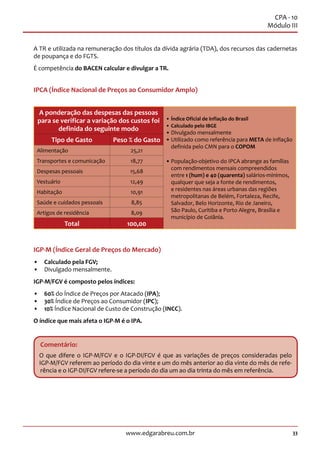 33www.edgarabreu.com.br
CPA - 10
Módulo III
A TR e utilizada na remuneração dos títulos da dívida agrária (TDA), dos recursos das cadernetas
de poupança e do FGTS.
É competência do BACEN calcular e divulgar a TR.
IPCA (Índice Nacional de Preços ao Consumidor Amplo)
A ponderação das despesas das pessoas
para se verificar a variação dos custos foi
definida do seguinte modo
•• Índice Oficial de inflação do Brasil
•• Calculado pelo IBGE
•• Divulgado mensalmente
•• Utilizado como referência para META de inflação
definida pelo CMN para o COPOM
•• População-objetivo do IPCA abrange as famílias
com rendimentos mensais compreendidos
entre 1 (hum) e 40 (quarenta) salários-mínimos,
qualquer que seja a fonte de rendimentos,
e residentes nas áreas urbanas das regiões
metropolitanas de Belém, Fortaleza, Recife,
Salvador, Belo Horizonte, Rio de Janeiro,
São Paulo, Curitiba e Porto Alegre, Brasília e
município de Goiânia.
Tipo de Gasto Peso % do Gasto
Alimentação 25,21
Transportes e comunicação 18,77
Despesas pessoais 15,68
Vestuário 12,49
Habitação 10,91
Saúde e cuidados pessoais 8,85
Artigos de residência 8,09
Total 100,00
IGP-M (Índice Geral de Preços do Mercado)
•• Calculado pela FGV;
•• Divulgado mensalmente.
IGP-M/FGV é composto pelos índices:
•• 60% do Índice de Preços por Atacado (IPA);
•• 30% Índice de Preços ao Consumidor (IPC);
•• 10% Índice Nacional de Custo de Construção (INCC).
O índice que mais afeta o IGP-M é o IPA.
Comentário:
O que difere o IGP-M/FGV e o IGP-DI/FGV é que as variações de preços consideradas pelo
IGP-M/FGV referem ao período do dia vinte e um do mês anterior ao dia vinte do mês de refe-
rência e o IGP-DI/FGV refere-se a período do dia um ao dia trinta do mês em referência.
 