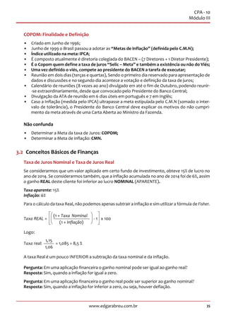 35www.edgarabreu.com.br
CPA - 10
Módulo III
COPOM: Finalidade e Definição
•• Criado em Junho de 1996;
•• Junho de 1999 o Brasil passou a adotar as “Metas de Inflação” (definida pelo C.M.N);
•• Índice utilizado na meta: IPCA;
•• É composto atualmente é diretoria colegiada do BACEN – (7 Diretores + 1 Diretor Presidente);
•• É o Copom quem define a taxa de juros “Selic – Meta” e também a existência ou não do Viés;
•• Uma vez definido o viés, compete ao presidente do BACEN a tarefa de executar;
•• Reunião em dois dias (terças e quartas), Sendo o primeiro dia reservado para apresentação de
dados e discussões e no segundo dia acontece a votação e definição da taxa de juros;
•• Calendário de reuniões (8 vezes ao ano) divulgado em até o fim de Outubro, podendo reunir-
-se extraordinariamente, desde que convocado pelo Presidente do Banco Central;
•• Divulgação da ATA de reunião em 6 dias úteis em português e 7 em Inglês;
•• Caso a Inflação (medida pelo IPCA) ultrapasse a meta estipulada pelo C.M.N (somado o inter-
valo de tolerância), o Presidente do Banco Central deve explicar os motivos do não cumpri-
mento da meta através de uma Carta Aberta ao Ministro da Fazenda.
Não confunda
•• Determinar a Meta da taxa de Juros: COPOM;
•• Determinar a Meta de inflação: CMN.
3.2  Conceitos Básicos de Finanças
Taxa de Juros Nominal e Taxa de Juros Real
Se considerarmos que um valor aplicado em certo fundo de investimento, obteve 15% de lucro no
ano de 2014. Se considerarmos também, que a inflação acumulada no ano de 2014 foi de 6%, assim
o ganho REAL deste cliente foi inferior ao lucro NOMINAL (APARENTE).
Taxa aparente: 15%
Inflação: 6%
Para o cálculo da taxa Real, não podemos apenas subtrair a inflação e sim utilizar a fórmula de Fisher.
Taxa REAL
Taxa
Inflação
=
( +
( + )
- 1
1
1
Nominal
x 100



 
 
 
Logo:
Taxa real: = 1,085 = 8,5 %
1 15
1 06
,
,
A taxa Real é um pouco INFERIOR a subtração da taxa nominal e da inflação.
Pergunta: Em uma aplicação financeira o ganho nominal pode ser igual ao ganho real?
Resposta: Sim, quando a inflação for igual a zero.
Pergunta: Em uma aplicação financeira o ganho real pode ser superior ao ganho nominal?
Resposta: Sim, quando a inflação for inferior a zero, ou seja, houver deflação.
 