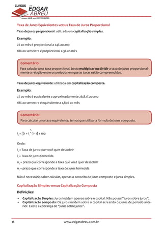 36 www.edgarabreu.com.br
EDGAR
ABREU
prof.cursos
prepara você para CERTIFICAÇÕES
Taxa de Juros Equivalentes versus Taxa de Juros Proporcional
Taxa de juros proporcional: utilizada em capitalização simples.
Exemplo:
2% ao mês é proporcional a 24% ao ano
18% ao semestre é proporcional a 3% ao mês
Comentário:
Para calcular uma taxa proporcional, basta multiplicar ou dividir a taxa de juros proporcional-
mente a relação entre os períodos em que as taxas estão compreendidas.
Taxa de juros equivalente: utilizada em capitalização composta.
Exemplo:
2% ao mês é equivalente a aproximadamente 26,82% ao ano
18% ao semestre é equivalente a 2,80% ao mês
Comentário:
Para calcular uma taxa equivalente, temos que utilizar a fórmula de juros composto.
i2
= [(1 + i1
n
n
2
1
) - 1] x 100
Onde:
i2
= Taxa de juros que você quer descobrir
i1
= Taxa de juros fornecida
n2
= prazo que corresponde a taxa que você quer descobrir
n1
= prazo que corresponde a taxa de juros fornecida
Não é necessário saber calcular, apenas o conceito de juros composto e juros simples.
Capitalização Simples versus Capitalização Composta
Definições:
•• Capitalização Simples: Juros incidem apenas sobre o capital. Não possui “juros sobre juros”;
•• Capitalização composta: Os juros incidem sobre o capital acrescido os juros de período ante-
rior. Existe a cobrança de “juros sobre juros”.
 