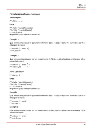 37www.edgarabreu.com.br
CPA - 10
Módulo III
Fórmulas para calcular o montante:
Juros Simples:
FV = PV (1 + i x n)
Onde:
FV = Valor Futuro (Montante)
PV = Valor Presente (Capital)
i = taxa de juros
n = período que a taxa será capitalizada
Exemplo 1:
Qual o montante produzido por um investimento de R$ 10.000,00 aplicados a uma taxa de 1% ao
mês após 10 meses?
FV = 10.000 (1 + 0,01 x 10)
FV = 11,000,00
Exemplo 2:
Qual o montante produzido por um investimento de R$ 10.000,00 aplicados a uma taxa de 12% ao
ano após 6 meses?
FV = 10.000 (1 + 0,12 x
6
12
)
FV = 10,600,00
Juros Composto:
FV = PV (1 + i)n
Onde:
FV = Valor Futuro (Montante)
PV = Valor Presente (Capital)
i = taxa de juros
n = período que a taxa será capitalizada
Exemplo:
Qual o montante produzido por um investimento de R$ 10.000,00 aplicados a uma taxa de 1% ao
mês após 10 meses?
FV = 10.000 (1 + 0,01)10
FV = 11,046,22
Exemplo 2:
Qual o montante produzido por um investimento de R$ 10.000,00 aplicados a uma taxa de 12% ao
ano após 6 meses?
FV = 10.000 (1 + 0,12)
6
12
FV = 10,583,00
 
