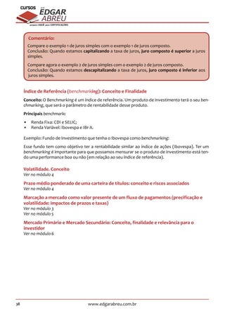 38 www.edgarabreu.com.br
EDGAR
ABREU
prof.cursos
prepara você para CERTIFICAÇÕES
Comentário:
Compare o exemplo 1 de juros simples com o exemplo 1 de juros composto.
Conclusão: Quando estamos capitalizando a taxa de juros, juro composto é superior a juros
simples.
Compare agora o exemplo 2 de juros simples com o exemplo 2 de juros composto.
Conclusão: Quando estamos descapitalizando a taxa de juros, juro composto é inferior aos
juros simples.
Índice de Referência (benchmarking): Conceito e Finalidade
Conceito: O Benchmarking é um índice de referência. Um produto de investimento terá o seu ben-
chmarking, que será o parâmetro de rentabilidade desse produto.
Principais benchmark:
•• Renda Fixa: CDI e SELIC;
•• Renda Variável: Ibovespa e IBr-X.
Exemplo: Fundo de Investimento que tenha o Ibovespa como benchmarking:
Esse fundo tem como objetivo ter a rentabilidade similar ao índice de ações (Ibovespa). Ter um
benchmarking é importante para que possamos mensurar se o produto de investimento está ten-
do uma performance boa ou não (em relação ao seu índice de referência).
Volatilidade. Conceito
Ver no módulo 4
Prazo médio ponderado de uma carteira de títulos: conceito e riscos associados
Ver no módulo 4
Marcação a mercado como valor presente de um fluxo de pagamentos (precificação e
volatilidade: impactos de prazos e taxas)
Ver no módulo 3
Ver no módulo 5
Mercado Primário e Mercado Secundário: Conceito, finalidade e relevância para o
investidor
Ver no módulo 6
 