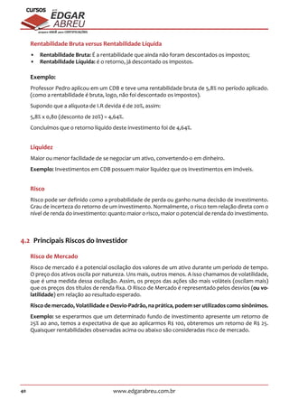 40 www.edgarabreu.com.br
EDGAR
ABREU
prof.cursos
prepara você para CERTIFICAÇÕES
Rentabilidade Bruta versus Rentabilidade Líquida
•• Rentabilidade Bruta: É a rentabilidade que ainda não foram descontados os impostos;
•• Rentabilidade Líquida: é o retorno, já descontado os impostos.
Exemplo:
Professor Pedro aplicou em um CDB e teve uma rentabilidade bruta de 5,8% no período aplicado.
(como a rentabilidade é bruta, logo, não foi descontado os impostos).
Supondo que a alíquota de I.R devida é de 20%, assim:
5,8% x 0,80 (desconto de 20%) = 4,64%.
Concluímos que o retorno líquido deste investimento foi de 4,64%.
Liquidez
Maior ou menor facilidade de se negociar um ativo, convertendo-o em dinheiro.
Exemplo: Investimentos em CDB possuem maior liquidez que os investimentos em imóveis.
Risco
Risco pode ser definido como a probabilidade de perda ou ganho numa decisão de investimento.
Grau de incerteza do retorno de um investimento. Normalmente, o risco tem relação direta com o
nível de renda do investimento: quanto maior o risco, maior o potencial de renda do investimento.
4.2  Principais Riscos do Investidor
Risco de Mercado
Risco de mercado é a potencial oscilação dos valores de um ativo durante um período de tempo.
O preço dos ativos oscila por natureza. Uns mais, outros menos. A isso chamamos de volatilidade,
que é uma medida dessa oscilação. Assim, os preços das ações são mais voláteis (oscilam mais)
que os preços dos títulos de renda fixa. O Risco de Mercado é representado pelos desvios (ou vo-
latilidade) em relação ao resultado esperado.
Risco de mercado, Volatilidade e Desvio-Padrão, na prática, podem ser utilizados como sinônimos.
Exemplo: se esperarmos que um determinado fundo de investimento apresente um retorno de
25% ao ano, temos a expectativa de que ao aplicarmos R$ 100, obteremos um retorno de R$ 25.
Quaisquer rentabilidades observadas acima ou abaixo são consideradas risco de mercado.
 