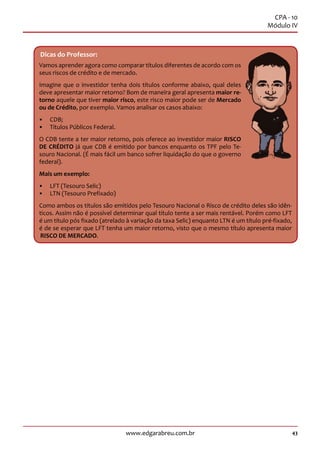 43www.edgarabreu.com.br 43www.edgarabreu.com.br
CPA - 10
Módulo IV
Dicas do Professor:
Vamos aprender agora como comparar títulos diferentes de acordo com os
seus riscos de crédito e de mercado.
Imagine que o investidor tenha dois títulos conforme abaixo, qual deles
deve apresentar maior retorno? Bom de maneira geral apresenta maior re-
torno aquele que tiver maior risco, este risco maior pode ser de Mercado
ou de Crédito, por exemplo. Vamos analisar os casos abaixo:
•• CDB;
•• Títulos Públicos Federal.
O CDB tente a ter maior retorno, pois oferece ao investidor maior RISCO
DE CRÉDITO já que CDB é emitido por bancos enquanto os TPF pelo Te-
souro Nacional. (É mais fácil um banco sofrer liquidação do que o governo
federal).
Mais um exemplo:
•• LFT (Tesouro Selic)
•• LTN (Tesouro Prefixado)
Como ambos os títulos são emitidos pelo Tesouro Nacional o Risco de crédito deles são idên-
ticos. Assim não é possível determinar qual título tente a ser mais rentável. Porém como LFT
é um título pós fixado (atrelado à variação da taxa Selic) enquanto LTN é um título pré-fixado,
é de se esperar que LFT tenha um maior retorno, visto que o mesmo título apresenta maior
RISCO DE MERCADO.
 