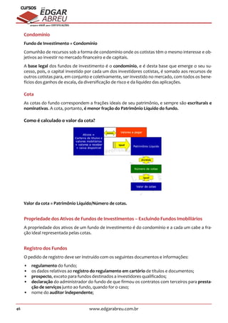 46 www.edgarabreu.com.br
EDGAR
ABREU
prof.cursos
prepara você para CERTIFICAÇÕES
Condomínio
Fundo de Investimento = Condomínio
Comunhão de recursos sob a forma de condomínio onde os cotistas têm o mesmo interesse e ob-
jetivos ao investir no mercado financeiro e de capitais.
A base legal dos fundos de investimento é o condomínio, e é desta base que emerge o seu su-
cesso, pois, o capital investido por cada um dos investidores cotistas, é somado aos recursos de
outros cotistas para, em conjunto e coletivamente, ser investido no mercado, com todos os bene-
fícios dos ganhos de escala, da diversificação de risco e da liquidez das aplicações.
Cota
As cotas do fundo correspondem a frações ideais de seu patrimônio, e sempre são escriturais e
nominativas. A cota, portanto, é menor fração do Patrimônio Líquido do fundo.
Como é calculado o valor da cota?
Valor da cota = Patrimônio Líquido/Número de cotas.
Propriedade dos Ativos de Fundos de Investimentos – Excluindo Fundos Imobiliários
A propriedade dos ativos de um fundo de investimento é do condomínio e a cada um cabe a fra-
ção ideal representada pelas cotas.
Registro dos Fundos
O pedido de registro deve ser instruído com os seguintes documentos e informações:
•• regulamento do fundo;
•• os dados relativos ao registro do regulamento em cartório de títulos e documentos;
•• prospecto, exceto para fundos destinados a investidores qualificados;
•• declaração do administrador do fundo de que firmou os contratos com terceiros para presta-
ção de serviços junto ao fundo, quando for o caso;
•• nome do auditor independente;
 