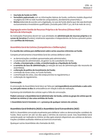 47www.edgarabreu.com.br
CPA - 10
Módulo V
•• inscrição do fundo no CNPJ;
•• formulário padronizado com as informações básicas do fundo, conforme modelo disponível
na página da CVM na rede mundial de computadores, devidamente preenchido; e
•• lâmina elaborada de acordo com a legislação, no caso de fundo aberto que não seja destinado
exclusivamente a investidores qualificados. (Incluído pela CVM nº 522, de 8 de maio de 2012).
Segregação entre Gestão de Recursos Próprios e de Terceiros (Chinese Wall) –
Barreira de Informação
As instituições financeiras devem ter suas atividades de administração de recursos próprios e re-
cursos de terceiros (Fundos), totalmente separadas e independentes de forma a prevenir poten-
ciais conflitos de interesses.
Assembleia Geral de Cotistas (Competências e Deliberações)
É a reunião dos cotistas para deliberarem sobre certos assuntos referentes ao Fundo.
Compete privativamente à Assembleia Geral de cotistas deliberar sobre:
•• as demonstrações contábeis apresentadas pelo administrador;
•• a substituição do administrador, do gestor ou do custodiante do Fundo;
•• a fusão, a incorporação, a cisão, a transformação ou a liquidação do Fundo;
•• o aumento da taxa de administração; (a redução de taxa de administração não necessita de
assembleia);
•• a alteração da política de investimento do Fundo;
•• a emissão de novas cotas, no Fundo fechado;
•• a amortização de cotas, caso não esteja prevista no regulamento; e
•• a alteração do regulamento.
Convocação
A convocação da Assembleia Geral deve ser feita por correspondência encaminhada a cada cotis-
ta, com pelo menos 10 dias de antecedência em relação à data de realização.
A presença da totalidade dos cotistas supre a falta de convocação.
Podem convocar a Assembleia Geral administrador do fundo, cotista ou grupo de cotista que de-
tenham no mínimo 5% das cotas emitidas do fundo.
A Assembleia Geral é instalada com a presença de qualquer número de cotistas.
Assembleia Geral Ordinária (AGO) e Assembleia Geral Extraordinária (AGE)
AGO é a Assembleia convocada anualmente para deliberar sobre as demonstrações contábeis do
Fundo. Deve ocorrer em até 120 dias após o término do exercício social. Esta Assembleia Geral
somente pode ser realizada no mínimo 30 dias após estarem disponíveis aos cotistas as demons-
trações contábeis auditadas relativas ao exercício encerrado.
Quaisquer outras Assembleias são chamadas de AGE.
 