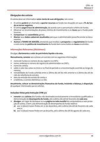 49www.edgarabreu.com.br
CPA - 10
Módulo V
Obrigações dos cotistas
O cotista deve ser informado e estar ciente de suas obrigações, tais como:
•• O cotista poderá ser chamado a aportar recursos ao fundo nas situações em que o PL do fun-
do se tornar negativo;
•• O cotista pagará taxa de administração, de acordo com o percentual e critério do fundo;
•• Observar as recomendações de prazo mínimo de investimento e os riscos que o fundo pode
incorrer;
•• Comparecer nas assembleias gerais;
•• Manter seus dados cadastrais atualizados para que o administrador possa lhe enviar os docu-
mentos;
•• Assinar o TERMO DE ADESÃO, atestando que recebeu o prospecto e o regulamento do fundo
e está ciente da política de investimento do fundo bem como todos os riscos envolvidos.
Informações Relevantes (Disclaimers)
Divulgar, diariamente o valor do patrimônio líquido e da cota.
Mensalmente, remeter aos cotistas um extrato com as seguintes informações:
•• nome do Fundo e o número de seu registro no CNPJ;
•• nome, endereço e número de registro do administrador no CNPJ;
•• nome do cotista;
•• saldo e valor das cotas no início e no final do período e a movimentação ocorrida ao longo do
mesmo;
•• rentabilidade do Fundo auferida entre o último dia útil do mês anterior e o último dia útil do
mês de referência do extrato;
•• data de emissão do extrato da conta; e
•• o telefone, o correio eletrônico e o site.
Anualmente, colocar as demonstrações financeiras do Fundo, incluindo o Balanço, à disposição
de qualquer interessado que as solicitar.
Inclusões feitas pela instrução CVM 522
•• remeter aos cotistas dos fundos não destinados exclusivamente a investidores qualificados a
demonstração de desempenho do fundo, até o último dia útil de fevereiro de cada ano;
•• divulgar, em lugar de destaque na sua página na rede mundial de computadores e sem prote-
ção de senha, o item 3 da demonstração de desempenho do fundo relativo:
a)	 aos 12 (doze) meses findos em 31 de dezembro, até o último dia útil de fevereiro de cada
ano; e
b)	 aos 12 (doze) meses findos em 30 de junho, até o último dia útil de agosto de cada ano.
 