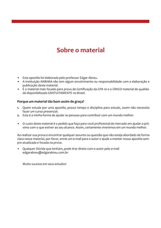 •• Esta apostila foi elaborada pelo professor Edgar Abreu.
•• A instituição ANBIMA não tem algum envolvimento ou responsabilidade com a elaboração e
publicação deste material.
•• É o material mais focado para prova de Certificação da CPA 10 e o ÚNICO material de qualida-
de disponibilizado GRATUITAMENTE no Brasil.
Porque um material tão bom assim de graça?
1.	 Quem estuda por uma apostila, possui tempo e disciplina para estudo, assim não necessita
fazer um curso presencial.
2.	 Esta é a minha forma de ajudar as pessoas para contribuir com um mundo melhor.
•• O custo deste material é o pedido que faço para você profissional do mercado em ajudar o pró-
ximo com o que estiver ao seu alcance. Assim, certamente viveremos em um mundo melhor.
Ao realizar sua prova e encontrar qualquer assunto ou questão que não esteja abordado de forma
clara nesse material, por favor, envie um e-mail para o autor e ajude a manter nossa apostila sem-
pre atualizada e focada na prova.
•• Qualquer Dúvida que tenham, pode tirar direto com o autor pelo e-mail
edgarabreu@edgarabreu.com.br
Muito sucesso em seus estudos!
Sobre o material
 