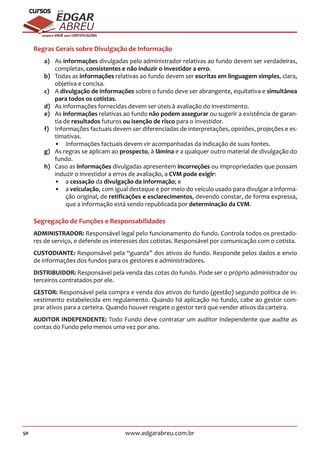 50 www.edgarabreu.com.br
EDGAR
ABREU
prof.cursos
prepara você para CERTIFICAÇÕES
Regras Gerais sobre Divulgação de Informação
a)	As informações divulgadas pelo administrador relativas ao fundo devem ser verdadeiras,
completas, consistentes e não induzir o investidor a erro.
b)	 Todas as informações relativas ao fundo devem ser escritas em linguagem simples, clara,
objetiva e concisa.
c)	A divulgação de informações sobre o fundo deve ser abrangente, equitativa e simultânea
para todos os cotistas.
d)	 As informações fornecidas devem ser úteis à avaliação do investimento.
e)	As informações relativas ao fundo não podem assegurar ou sugerir a existência de garan-
tia de resultados futuros ou isenção de risco para o investidor.
f)	 Informações factuais devem ser diferenciadas de interpretações, opiniões, projeções e es-
timativas.
•• Informações factuais devem vir acompanhadas da indicação de suas fontes.
g)	 As regras se aplicam ao prospecto, à lâmina e a qualquer outro material de divulgação do
fundo.
h)	 Caso as informações divulgadas apresentem incorreções ou impropriedades que possam
induzir o investidor a erros de avaliação, a CVM pode exigir:
•• a cessação da divulgação da informação; e
•• a veiculação, com igual destaque e por meio do veículo usado para divulgar a informa-
ção original, de retificações e esclarecimentos, devendo constar, de forma expressa,
que a informação está sendo republicada por determinação da CVM.
Segregação de Funções e Responsabilidades
ADMINISTRADOR: Responsável legal pelo funcionamento do fundo. Controla todos os prestado-
res de serviço, e defende os interesses dos cotistas. Responsável por comunicação com o cotista.
CUSTODIANTE: Responsável pela “guarda” dos ativos do fundo. Responde pelos dados e envio
de informações dos fundos para os gestores e administradores.
DISTRIBUIDOR: Responsável pela venda das cotas do fundo. Pode ser o próprio administrador ou
terceiros contratados por ele.
GESTOR: Responsável pela compra e venda dos ativos do fundo (gestão) segundo política de in-
vestimento estabelecida em regulamento. Quando há aplicação no fundo, cabe ao gestor com-
prar ativos para a carteira. Quando houver resgate o gestor terá que vender ativos da carteira.
AUDITOR INDEPENDENTE: Todo Fundo deve contratar um auditor independente que audite as
contas do Fundo pelo menos uma vez por ano.
 