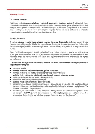 51www.edgarabreu.com.br
CPA - 10
Módulo V
Tipos de Fundos
Os Fundos Abertos
Nestes, os cotistas podem solicitar o resgate de suas cotas a qualquer tempo. O número de cotas
do Fundo é variável, ou seja: quando um cotista aplica, novas cotas são geradas e o administrador
compra ativos para o Fundo; quando um cotista resgata, suas cotas desaparecem, e o adminis-
trador é obrigado a vender ativos para pagar o resgate. Por este motivo, os Fundos abertos são
recomendados para abrigar ativos com liquidez mais alta.
Fundos Fechados
O cotista só pode resgatar suas cotas ao término do prazo de duração do Fundo ou em virtude
de sua eventual liquidação. Ainda há a possibilidade de resgate destas cotas caso haja deliberação
neste sentido por parte da assembleia geral dos cotistas ou haja esta previsão no regulamento do
Fundo.
Estes Fundos têm um prazo de vida pré-definido e o cotista, somente, recebe sua aplicação de
volta após haver decorrido este prazo, quando então o Fundo é liquidado. Se o cotista quiser seus
recursos antes, ele deverá vender suas cotas para algum outro investidor interessado em ingres-
sar no Fundo.
O material de divulgação de distribuição de cotas do fundo fechado deve conter pelo menos as
seguintes informações:
•• nome do fundo;
•• nome e endereço do administrador e gestor, se houver;
•• nome e endereço das instituições responsáveis pela distribuição;
•• política de investimento, público alvo e principais características do fundo;
•• mercado onde as cotas do fundo são negociadas;
•• condições de subscrição e integralização;
•• data do início e encerramento da distribuição;
•• esclarecimento de que maiores informações e as cópias do prospecto e do regulamento po-
dem ser obtidas nas instituições responsáveis pela distribuição de cotas ou na página da CVM
na rede mundial de computadores;
•• os dizeres, de forma destacada: “A concessão do registro da presente distribuição não impli-
ca, por parte da CVM, garantia de veracidade das informações prestadas ou julgamento sobre
a qualidade do fundo, de seu administrador ou das cotas a serem distribuídas”.
 