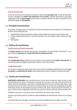 55www.edgarabreu.com.br
CPA - 10
Módulo V
Cota de Fechamento
A cota de fechamento é calculada com base no valor do PL do próprio dia. A cota de fechamen-
to tem a vantagem de refletir mais fielmente o PL do Fundo, evitando distorções na aplicação/
resgate do Fundo. A desvantagem está em que o investidor somente vai saber o resultado de sua
aplicação/resgate no dia seguinte.
5.3  Principais Características
As grandes vantagens para o investidor de fundos de investimento em relação aos investimentos
feitos de forma individual são:
•• Possibilidade de diversificação da carteira, mesmo dispondo de pouco recurso financeiro;
•• Acesso a papeis disponíveis no mercado financeiro, mas que exigem maior volume para apli-
cação;
•• Alta liquidez.
5.4  Política de Investimento
Fundos Passivos (Fundo Indexado)
Os fundos passivos são aqueles que buscam acompanhar um determinado “benchmark” e por
essa razão seus gestores têm menos liberdade na seleção de Ativos.
Fundos Ativos
São considerados ativos aqueles em que o gestor atua buscando obter melhor desempenho, as-
sumindo posições que julgue propícias para superar o seu “benchmark”.
Fundo Alavancado
Um fundo é considerado alavancado sempre que existir possibilidade (diferente de zero) de per-
da superior ao patrimônio do fundo, desconsiderando-se casos de default nos ativos do fundo.
5.5  Carteira de Investimentos
MARCAÇÃO A MERCADO: este conceito diz que o Fundo deve reconhecer todos os dias, o valor
de mercado de seus ativos. A marcação a mercado faz com que o valor das cotas de cada Fundo
reflita, de forma atualizada, a que preço o administrador dos recursos venderia cada ativo a cada
momento (mesmo que ele o mantenha na carteira). Ainda de acordo com a legislação (instrução
CVM 409), devem ser observados os preços do fim do dia, após o fechamento dos mercados. Já
para a renda variável, a legislação determina que observe o preço médio dos ativos durante o dia.
O Objetivo de marcar a mercado é evitar transferência de riqueza entre cotistas.
Os ativos que fazem parte da carteira de responsabilidade do administrador devem ter um preço
único.
O administrador deve divulgar no mínimo uma versão simplificada da marcação a mercado.
 
