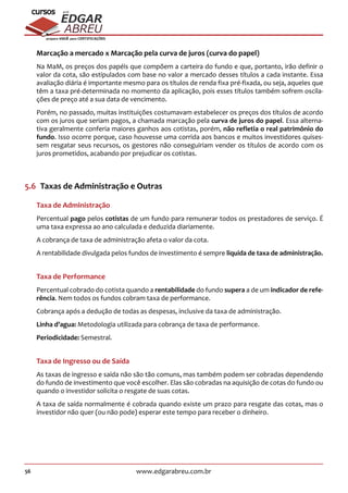 56 www.edgarabreu.com.br
EDGAR
ABREU
prof.cursos
prepara você para CERTIFICAÇÕES
Marcação a mercado x Marcação pela curva de juros (curva do papel)
Na MaM, os preços dos papéis que compõem a carteira do fundo e que, portanto, irão definir o
valor da cota, são estipulados com base no valor a mercado desses títulos a cada instante. Essa
avaliação diária é importante mesmo para os títulos de renda fixa pré-fixada, ou seja, aqueles que
têm a taxa pré-determinada no momento da aplicação, pois esses títulos também sofrem oscila-
ções de preço até a sua data de vencimento.
Porém, no passado, muitas instituições costumavam estabelecer os preços dos títulos de acordo
com os juros que seriam pagos, a chamada marcação pela curva de juros do papel. Essa alterna-
tiva geralmente conferia maiores ganhos aos cotistas, porém, não refletia o real patrimônio do
fundo. Isso ocorre porque, caso houvesse uma corrida aos bancos e muitos investidores quises-
sem resgatar seus recursos, os gestores não conseguiriam vender os títulos de acordo com os
juros prometidos, acabando por prejudicar os cotistas.
5.6  Taxas de Administração e Outras
Taxa de Administração
Percentual pago pelos cotistas de um fundo para remunerar todos os prestadores de serviço. É
uma taxa expressa ao ano calculada e deduzida diariamente.
A cobrança de taxa de administração afeta o valor da cota.
A rentabilidade divulgada pelos fundos de investimento é sempre liquida de taxa de administração.
Taxa de Performance
Percentual cobrado do cotista quando a rentabilidade do fundo supera a de um indicador de refe-
rência. Nem todos os fundos cobram taxa de performance.
Cobrança após a dedução de todas as despesas, inclusive da taxa de administração.
Linha d’agua: Metodologia utilizada para cobrança de taxa de performance.
Periodicidade: Semestral.
Taxa de Ingresso ou de Saída
As taxas de ingresso e saída não são tão comuns, mas também podem ser cobradas dependendo
do fundo de investimento que você escolher. Elas são cobradas na aquisição de cotas do fundo ou
quando o investidor solicita o resgate de suas cotas.
A taxa de saída normalmente é cobrada quando existe um prazo para resgate das cotas, mas o
investidor não quer (ou não pode) esperar este tempo para receber o dinheiro.
 