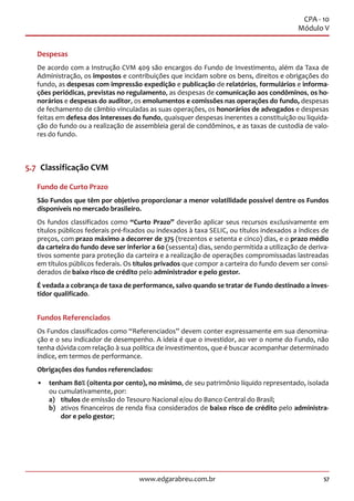 57www.edgarabreu.com.br
CPA - 10
Módulo V
Despesas
De acordo com a Instrução CVM 409 são encargos do Fundo de Investimento, além da Taxa de
Administração, os impostos e contribuições que incidam sobre os bens, direitos e obrigações do
fundo, as despesas com impressão expedição e publicação de relatórios, formulários e informa-
ções periódicas, previstas no regulamento, as despesas de comunicação aos condôminos, os ho-
norários e despesas do auditor, os emolumentos e comissões nas operações do fundo, despesas
de fechamento de câmbio vinculadas as suas operações, os honorários de advogados e despesas
feitas em defesa dos interesses do fundo, quaisquer despesas inerentes a constituição ou liquida-
ção do fundo ou a realização de assembleia geral de condôminos, e as taxas de custodia de valo-
res do fundo.
5.7  Classificação CVM
Fundo de Curto Prazo
São Fundos que têm por objetivo proporcionar a menor volatilidade possível dentre os Fundos
disponíveis no mercado brasileiro.
Os fundos classificados como “Curto Prazo” deverão aplicar seus recursos exclusivamente em
títulos públicos federais pré-fixados ou indexados à taxa SELIC, ou títulos indexados a índices de
preços, com prazo máximo a decorrer de 375 (trezentos e setenta e cinco) dias, e o prazo médio
da carteira do fundo deve ser inferior a 60 (sessenta) dias, sendo permitida a utilização de deriva-
tivos somente para proteção da carteira e a realização de operações compromissadas lastreadas
em títulos públicos federais. Os títulos privados que compor a carteira do fundo devem ser consi-
derados de baixo risco de crédito pelo administrador e pelo gestor.
É vedada a cobrança de taxa de performance, salvo quando se tratar de Fundo destinado a inves-
tidor qualificado.
Fundos Referenciados
Os Fundos classificados como “Referenciados” devem conter expressamente em sua denomina-
ção e o seu indicador de desempenho. A ideia é que o investidor, ao ver o nome do Fundo, não
tenha dúvida com relação à sua política de investimentos, que é buscar acompanhar determinado
índice, em termos de performance.
Obrigações dos fundos referenciados:
•• tenham 80% (oitenta por cento), no mínimo, de seu patrimônio líquido representado, isolada
ou cumulativamente, por:
a)	títulos de emissão do Tesouro Nacional e/ou do Banco Central do Brasil;
b)	 ativos financeiros de renda fixa considerados de baixo risco de crédito pelo administra-
dor e pelo gestor;
 