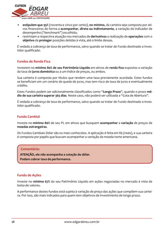 58 www.edgarabreu.com.br
EDGAR
ABREU
prof.cursos
prepara você para CERTIFICAÇÕES
•• estipulem que 95% (noventa e cinco por cento), no mínimo, da carteira seja composta por ati-
vos financeiros de forma a acompanhar, direta ou indiretamente, a variação do indicador de
desempenho (“benchmark”) escolhido;
•• restrinjam a respectiva atuação nos mercados de derivativos a realização de operações com o
objetivo de proteger posições detidas à vista, até o limite dessas.
É vedada a cobrança de taxa de performance, salvo quando se tratar de Fundo destinado a inves-
tidor qualificado.
Fundos de Renda Fixa
Investem no mínimo 80% de seu Patrimônio Líquido em ativos de renda fixa expostos a variação
da taxa de juros doméstica ou a um índice de preços, ou ambos.
Sua carteira é composta por títulos que rendem uma taxa previamente acordada. Estes fundos
se beneficiam em um cenário de queda de juros, mas tem risco de taxa de juros e eventualmente
crédito.
Estes Fundos podem ser adicionalmente classificados como “Longo Prazo”, quando o prazo mé-
dio de sua carteira superar 365 dias. Neste caso, não poderá ser utilizada a “Cota de Abertura”.
É vedada a cobrança de taxa de performance, salvo quando se tratar de Fundo destinado a inves-
tidor qualificado.
Fundo Cambial
Investe no mínimo 80% de seu PL em ativos que busquem acompanhar a variação de preços de
moedas estrangeiras.
Os Fundos Cambiais Dólar são os mais conhecidos. A aplicação é feita em R$ (reais), e sua carteira
é composta por papéis que buscam acompanhar a variação da moeda norte americana.
Comentário:
ATENÇÃO, ele não acompanha a cotação do dólar.
Podem cobrar taxa de performance.
Fundo de Ações
Investe no mínimo 67% do seu Patrimônio Líquido em ações negociadas no mercado à vista de
bolsa de valores.
A performance destes fundos está sujeita à variação de preço das ações que compõem sua cartei-
ra. Por isso, são mais indicados para quem tem objetivos de investimento de longo prazo.
 