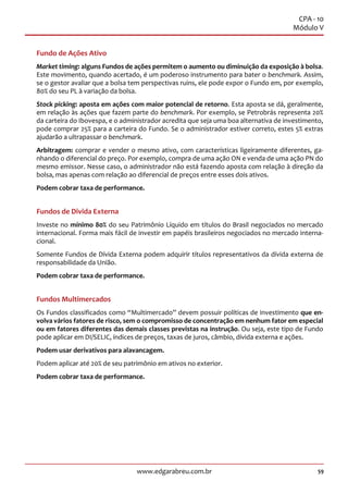 59www.edgarabreu.com.br
CPA - 10
Módulo V
Fundo de Ações Ativo
Market timing: alguns Fundos de ações permitem o aumento ou diminuição da exposição à bolsa.
Este movimento, quando acertado, é um poderoso instrumento para bater o benchmark. Assim,
se o gestor avaliar que a bolsa tem perspectivas ruins, ele pode expor o Fundo em, por exemplo,
80% do seu PL à variação da bolsa.
Stock picking: aposta em ações com maior potencial de retorno. Esta aposta se dá, geralmente,
em relação às ações que fazem parte do benchmark. Por exemplo, se Petrobrás representa 20%
da carteira do Ibovespa, e o administrador acredita que seja uma boa alternativa de investimento,
pode comprar 25% para a carteira do Fundo. Se o administrador estiver correto, estes 5% extras
ajudarão a ultrapassar o benchmark.
Arbitragem: comprar e vender o mesmo ativo, com características ligeiramente diferentes, ga-
nhando o diferencial do preço. Por exemplo, compra de uma ação ON e venda de uma ação PN do
mesmo emissor. Nesse caso, o administrador não está fazendo aposta com relação à direção da
bolsa, mas apenas com relação ao diferencial de preços entre esses dois ativos.
Podem cobrar taxa de performance.
Fundos de Divida Externa
Investe no mínimo 80% do seu Patrimônio Líquido em títulos do Brasil negociados no mercado
internacional. Forma mais fácil de investir em papéis brasileiros negociados no mercado interna-
cional.
Somente Fundos de Dívida Externa podem adquirir títulos representativos da dívida externa de
responsabilidade da União.
Podem cobrar taxa de performance.
Fundos Multimercados
Os Fundos classificados como “Multimercado” devem possuir políticas de investimento que en-
volva vários fatores de risco, sem o compromisso de concentração em nenhum fator em especial
ou em fatores diferentes das demais classes previstas na instrução. Ou seja, este tipo de Fundo
pode aplicar em DI/SELIC, índices de preços, taxas de juros, câmbio, dívida externa e ações.
Podem usar derivativos para alavancagem.
Podem aplicar até 20% de seu patrimônio em ativos no exterior.
Podem cobrar taxa de performance.
 