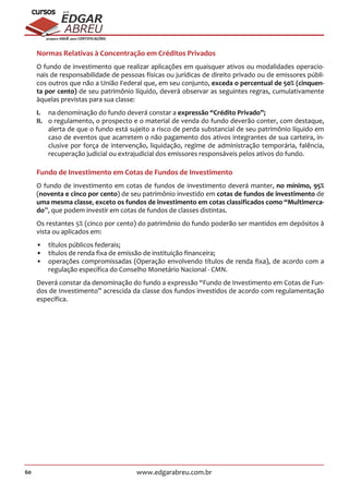 60 www.edgarabreu.com.br
EDGAR
ABREU
prof.cursos
prepara você para CERTIFICAÇÕES
Normas Relativas à Concentração em Créditos Privados
O fundo de investimento que realizar aplicações em quaisquer ativos ou modalidades operacio-
nais de responsabilidade de pessoas físicas ou jurídicas de direito privado ou de emissores públi-
cos outros que não a União Federal que, em seu conjunto, exceda o percentual de 50% (cinquen-
ta por cento) de seu patrimônio líquido, deverá observar as seguintes regras, cumulativamente
àquelas previstas para sua classe:
I.	 na denominação do fundo deverá constar a expressão “Crédito Privado”;
II.	 o regulamento, o prospecto e o material de venda do fundo deverão conter, com destaque,
alerta de que o fundo está sujeito a risco de perda substancial de seu patrimônio líquido em
caso de eventos que acarretem o não pagamento dos ativos integrantes de sua carteira, in-
clusive por força de intervenção, liquidação, regime de administração temporária, falência,
recuperação judicial ou extrajudicial dos emissores responsáveis pelos ativos do fundo.
Fundo de Investimento em Cotas de Fundos de Investimento
O fundo de investimento em cotas de fundos de investimento deverá manter, no mínimo, 95%
(noventa e cinco por cento) de seu patrimônio investido em cotas de fundos de investimento de
uma mesma classe, exceto os fundos de investimento em cotas classificados como “Multimerca-
do”, que podem investir em cotas de fundos de classes distintas.
Os restantes 5% (cinco por cento) do patrimônio do fundo poderão ser mantidos em depósitos à
vista ou aplicados em:
•• títulos públicos federais;
•• títulos de renda fixa de emissão de instituição financeira;
•• operações compromissadas (Operação envolvendo títulos de renda fixa), de acordo com a
regulação específica do Conselho Monetário Nacional - CMN.
Deverá constar da denominação do fundo a expressão “Fundo de Investimento em Cotas de Fun-
dos de Investimento” acrescida da classe dos fundos investidos de acordo com regulamentação
específica.
 