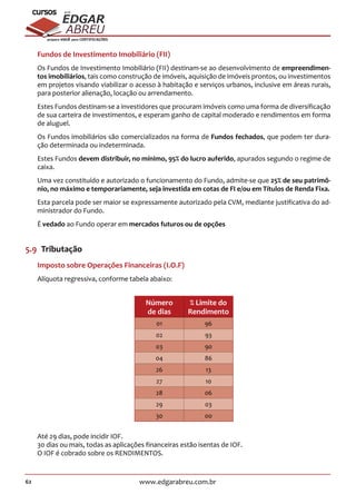 62 www.edgarabreu.com.br
EDGAR
ABREU
prof.cursos
prepara você para CERTIFICAÇÕES
Fundos de Investimento Imobiliário (FII)
Os Fundos de Investimento Imobiliário (FII) destinam-se ao desenvolvimento de empreendimen-
tos imobiliários, tais como construção de imóveis, aquisição de imóveis prontos, ou investimentos
em projetos visando viabilizar o acesso à habitação e serviços urbanos, inclusive em áreas rurais,
para posterior alienação, locação ou arrendamento.
Estes Fundos destinam-se a investidores que procuram imóveis como uma forma de diversificação
de sua carteira de investimentos, e esperam ganho de capital moderado e rendimentos em forma
de aluguel.
Os Fundos imobiliários são comercializados na forma de Fundos fechados, que podem ter dura-
ção determinada ou indeterminada.
Estes Fundos devem distribuir, no mínimo, 95% do lucro auferido, apurados segundo o regime de
caixa.
Uma vez constituído e autorizado o funcionamento do Fundo, admite-se que 25% de seu patrimô-
nio, no máximo e temporariamente, seja investida em cotas de FI e/ou em Títulos de Renda Fixa.
Esta parcela pode ser maior se expressamente autorizado pela CVM, mediante justificativa do ad-
ministrador do Fundo.
É vedado ao Fundo operar em mercados futuros ou de opções
5.9  Tributação
Imposto sobre Operações Financeiras (I.O.F)
Alíquota regressiva, conforme tabela abaixo:
Número
de dias
% Limite do
Rendimento
01 96
02 93
03 90
04 86
26 13
27 10
28 06
29 03
30 00
Até 29 dias, pode incidir IOF.
30 dias ou mais, todas as aplicações financeiras estão isentas de IOF.
O IOF é cobrado sobre os RENDIMENTOS.
 