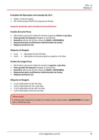 63www.edgarabreu.com.br
CPA - 10
Módulo V
Exemplos de Operações com Isenção de I.O.F:
•• Ações, Fundo de ações;
•• IOF incide sempre ANTES do Imposto de Renda.
Imposto de Renda sobre Fundos de Investimentos
Fundos de Curto Prazo
•• São fundos cujo prazo médio da carteira é igual ou inferior a 365 dias;
•• Fator gerador do imposto: Resgate ou Semestral;
•• Semestre: último dia útil dos meses de MAIO e NOVEMBRO;
•• Responsável pelo recolhimento: Administrador do fundo;
•• Alíquota semestral: 20%.
Alíquota no Resgate
•• 22,5%  →  aplicações de até 180 dias;
•• 20,0%  →  aplicações com prazos igual ou superior a 181 dias.
Fundos de Longo Prazo
•• São fundos cujo prazo médio da carteira é superior a 365 dias;
•• Fator gerador do imposto: Resgate ou Semestral;
•• Semestre: último dia útil dos meses de MAIO e NOVEMBRO;
•• Responsável pelo recolhimento: Administrador do fundo;
•• Alíquota semestral: 15%.
Alíquota no Resgate
•• 22,5% è aplicações de até 180 dias;
•• 20,0% è aplicações de 181 a 360 dias;
•• 17,5% è aplicações de 361 até 720 dias;
•• 15,0% è aplicações acima de 720 dias.
Observação!
A cobrança de imposto de renda em Fundos (come-cotas) reduz a QUANTIDADE de cotas e
não o VALOR da cota.
 