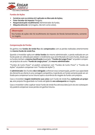 64 www.edgarabreu.com.br
EDGAR
ABREU
prof.cursos
prepara você para CERTIFICAÇÕES
Fundos de Ações
•• Carteiras com no mínimo 67% aplicado no Mercado de Ações;
•• Fator Gerador do imposto: Resgate;
•• Responsável pelo recolhimento: Administrador do fundo;
•• Alíquota única de: 15% (resgate, não tem come-cotas).
Observação!
Nos fundos de ações não há recolhimento de Imposto de Renda Semestralmente, somente
no resgate.
Compensação de Perdas
Os ganhos nos fundos de renda fixa são compensados com as perdas realizadas anteriormente
no mesmo fundo de renda fixa.
Quando o investidor aplica em vários fundos do mesmo administrador, a perda realizada em um
fundo pode ser utilizada para abater o rendimento que será tributado em outro fundo, desde que
os fundos tenham a mesma classificação (exemplo: “Fundos de Longo Prazo” só podem compen-
sar prejuízos de outro “Fundo de Longo prazo”, do mesmo administrador.
“Fundos de Curto Prazo” só podem compensar com “Fundos de Curto Prazo” e “Fundos de
Ações” só podem compensar com “Fundos de Ações”).
O administrador dos fundos não é obrigado a oferecer essa compensação, porém sua capacidade
de oferecê-la ao cliente é uma vantagem competitiva. A perda de um fundo somente pode ser uti-
lizada para compensar lucros futuros após a ocorrência do resgate do fundo com prejuízo.
Caso o investidor resgate totalmente suas cotas num Fundo de renda fixa, realizando um prejuí-
zo, este prejuízo fica guardado no Fundo até 31/12 do ano subsequente ao resgate.
Caso o investidor volte a aplicar nesse Fundo de renda fixa até essa data (31/12 do ano subsequen-
te), poderá compensar essas perdas em ganhos futuros.
 