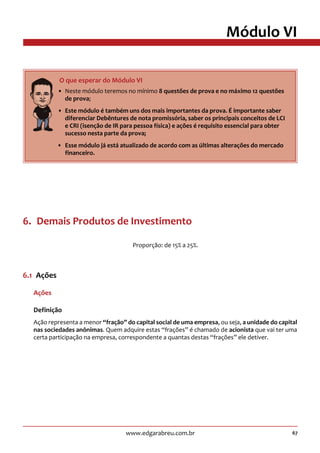 67www.edgarabreu.com.br
Módulo VI
6.  Demais Produtos de Investimento
Proporção: de 15% a 25%.
6.1  Ações
Ações
Definição
Ação representa a menor “fração” do capital social de uma empresa, ou seja, a unidade do capital
nas sociedades anônimas. Quem adquire estas “frações” é chamado de acionista que vai ter uma
certa participação na empresa, correspondente a quantas destas “frações” ele detiver.
     O que esperar do Módulo VI
•• Neste módulo teremos no mínimo 8 questões de prova e no máximo 12 questões
de prova;
•• Este módulo é também uns dos mais importantes da prova. É importante saber
diferenciar Debêntures de nota promissória, saber os principais conceitos de LCI
e CRI (isenção de IR para pessoa física) e ações é requisito essencial para obter
sucesso nesta parte da prova;
•• Esse módulo já está atualizado de acordo com as últimas alterações do mercado
financeiro.
 